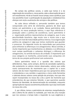No campo das políticas sociais, o saldo que temos é o da
organização de conselhos e, nesse ponto, cabe a observação de que é
um investimento. Há de se investir nesse campo, novo e profícuo, que
nos possibilita trazer a participação da população e estabelecermos
alianças com os/as usuários/as dos serviços e das políticas.
Ao cabo dessa reflexão e, pensando também que temos
conquistado uma série de elementos, gostaria de dizer que
temos um patrimônio a ser cuidado. Nosso patrimônio está,
primeiro, na nossa produção teórica, e aqui faço referência à
produção sobre a política de assistência; outro patrimônio é
a organização político-representativa da categoria, que é uma
peculiaridade brasileira, algo muito raro e muito caro e que
mostra um nível de maturidade política intenso. Essa organização
política da categoria é algo que temos realmente que guardar
e preservar. Ela depende muito da maturidade que possuímos
para enfrentar as diferenças e os antagonismos. Nesse sentido, é
muito importante que mantenhamos os debates e as diferenças
num campo qualificado e saibamos distinguir a diferença do
antagonismo, no sentido da busca da unidade. É importante que
essa categoria se mantenha, preservando suas conquistas em
torno do seu projeto profissional com autonomia.
Outro patrimônio nosso é a questão dos valores que
defendemos. Hoje, como sempre, dentro da sociedade capitalista,
são justamente os valores menos observados, valores que estão
numa contracorrente do movimento que o capital faz e esses
valores são da maior importância para que nos apropriemos deles
e entendamos o seu sentido e superemos a mera visão formalista
e abstrata desses valores como petição de princípio, mas que eles
sejam incorporados no nosso dia a dia a partir do momento que
entendermos do que estamos falando: o que queremos quando
falamos de liberdade, de democratização da sociedade, enquanto
apropriação da riqueza socialmente produzida e que seja vivenciado
no nosso dia a dia.
E, por último, temos o patrimônio de estarmos mergulhados/as
até o último fio de cabelo na realidade, por meio de uma inserção
que nos convoca o tempo todo a responder às suas exigências e288
SeminárioNacional-OTrabalhodo/aAssistenteSocialnoSUAS
 