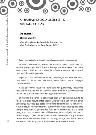 Bom dia a todos/as, e também aos/às companheiros/as da mesa.
Queria primeiro agradecer o convite para participar do
evento, porque para nós é muito bom poder conversar com os/as
assistentes sociais em uma situação diferente dos despejos, que é
uma realidade desgraçada.
Digo isso, porque faço parte da coordenação nacional do MTsT,
mas atuo no estado de São Paulo, onde temos vivido despejos
constantemente.
Acho que temos razão de sobra para nos juntarmos, chegarmos
mais perto uns dos outros, conversarmos melhor e aprofundarmos
discussões que já começamos em alguns momentos.
O movimento surge - e sobre isso cabe um parêntese. Muito se
fala dos “novos movimentos sociais”, o que tem a ver com um olhar
sobre organizações que estão fora do modelo sindical ou partidário.
Na verdade, esses movimentos, os movimentos sociais ou populares
sempre existiram. O que mudou foi a ênfase com que se fala neles
hoje, por conta de certa centralidade que foram adquirindo com o
desemprego, o que, por sua vez, ao mesmo tempo em que criava
necessidade de formas variadas de organização também punha
sérias dificuldades para o trabalho do movimento sindical.
O TRABALHO DO/A ASSISTENTE
SOCIAL NO SUAS
Abertura
Helena Silvestre
Coordenadora Nacional do Movimento
dos Trabalhadores Sem Teto - MTsT
28
SeminárioNacional-OTrabalhodo/aAssistenteSocialnoSUAS
 