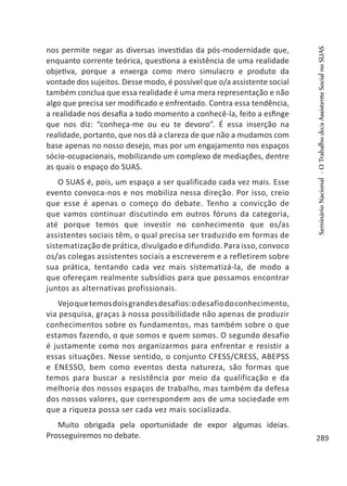 nos permite negar as diversas investidas da pós-modernidade que,
enquanto corrente teórica, questiona a existência de uma realidade
objetiva, porque a enxerga como mero simulacro e produto da
vontade dos sujeitos. Desse modo, é possível que o/a assistente social
também conclua que essa realidade é uma mera representação e não
algo que precisa ser modificado e enfrentado. Contra essa tendência,
a realidade nos desafia a todo momento a conhecê-la, feito a esfinge
que nos diz: “conheça-me ou eu te devoro”. É essa inserção na
realidade, portanto, que nos dá a clareza de que não a mudamos com
base apenas no nosso desejo, mas por um engajamento nos espaços
sócio-ocupacionais, mobilizando um complexo de mediações, dentre
as quais o espaço do SUAS.
O SUAS é, pois, um espaço a ser qualificado cada vez mais. Esse
evento convoca-nos e nos mobiliza nessa direção. Por isso, creio
que esse é apenas o começo do debate. Tenho a convicção de
que vamos continuar discutindo em outros fóruns da categoria,
até porque temos que investir no conhecimento que os/as
assistentes sociais têm, o qual precisa ser traduzido em formas de
sistematização de prática, divulgado e difundido. Para isso, convoco
os/as colegas assistentes sociais a escreverem e a refletirem sobre
sua prática, tentando cada vez mais sistematizá-la, de modo a
que ofereçam realmente subsídios para que possamos encontrar
juntos as alternativas profissionais.
Vejoquetemosdoisgrandesdesafios:odesafiodoconhecimento,
via pesquisa, graças à nossa possibilidade não apenas de produzir
conhecimentos sobre os fundamentos, mas também sobre o que
estamos fazendo, o que somos e quem somos. O segundo desafio
é justamente como nos organizarmos para enfrentar e resistir a
essas situações. Nesse sentido, o conjunto CFESS/CRESS, ABEPSS
e ENESSO, bem como eventos desta natureza, são formas que
temos para buscar a resistência por meio da qualificação e da
melhoria dos nossos espaços de trabalho, mas também da defesa
dos nossos valores, que correspondem aos de uma sociedade em
que a riqueza possa ser cada vez mais socializada.
Muito obrigada pela oportunidade de expor algumas ideias.
Prosseguiremos no debate.
SeminárioNacional-OTrabalhodo/aAssistenteSocialnoSUAS
289
 