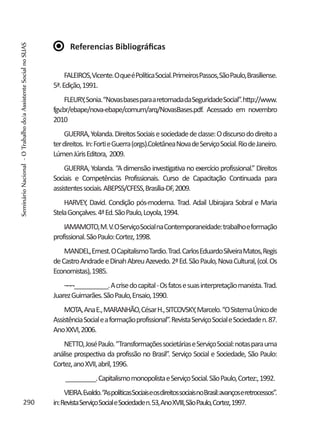Referencias Bibliográficas
FALEIROS,Vicente.OqueéPolíticaSocial.PrimeirosPassos,SãoPaulo,Brasiliense.
5ª.Edição,1991.
FLEURY,Sonia.“NovasbasesparaaretomadadaSeguridadeSocial”.http://www.
fgv.br/ebape/nova-ebape/comum/arq/NovasBases.pdf. Acessado em novembro
2010
GUERRA,Yolanda.DireitosSociaisesociedadedeclasse:Odiscursododireitoa
terdireitos. In:FortieGuerra(orgs).ColetâneaNovadeServiçoSocial.RiodeJaneiro.
LúmenJúrisEditora, 2009.
GUERRA, Yolanda. “A dimensão investigativa no exercício profissional.” Direitos
Sociais e Competências Profissionais. Curso de Capacitação Continuada para
assistentessociais.ABEPSS/CFESS,Brasília-DF,2009.
HARVEY, David. Condição pós-moderna. Trad. Adail Ubirajara Sobral e Maria
StelaGonçalves.4ªEd.SãoPaulo,Loyola,1994.
IAMAMOTO,M.V.OServiçoSocialnaContemporaneidade:trabalhoeformação
profissional.SãoPaulo:Cortez,1998.
MANDEL,Ernest.OCapitalismoTardio.Trad.CarlosEduardoSilveiraMatos,Regis
deCastroAndradeeDinahAbreuAzevedo.2ªEd.SãoPaulo,NovaCultural,(col.Os
Economistas),1985.
¬¬¬__________.Acrisedocapital-Osfatosesuasinterpretaçãomarxista.Trad.
JuarezGuimarães.SãoPaulo,Ensaio,1990.
MOTA,AnaE.,MARANHÃO,CésarH.,SITCOVSKY,Marcelo.“OSistemaÚnicode
AssistênciaSocialeaformaçãoprofissional”.RevistaServiçoSocialeSociedaden.87.
AnoXXVI,2006.
NETTO,JoséPaulo.“TransformaçõessocietáriaseServiçoSocial:notasparauma
análise prospectiva da profissão no Brasil”. Serviço Social e Sociedade, São Paulo:
Cortez,anoXVII,abril,1996.
_________.CapitalismomonopolistaeServiçoSocial.SãoPaulo,Cortez:,1992.
VIEIRA.Evaldo.“AspolíticasSociaiseosdireitossociaisnoBrasil:avançoseretrocessos”.
in:RevistaServiçoSocialeSociedaden.53,AnoXVIII,SãoPaulo,Cortez,1997.290
SeminárioNacional-OTrabalhodo/aAssistenteSocialnoSUAS
 