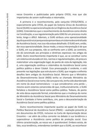 nesse Encontro e publicizadas pelo próprio CFESS, mas que são
importantes de serem reafirmadas e retomadas.
A primeira é o reconhecimento, pelo conjunto CFESS/CRESS, e
especialmente pelo CFESS, do papel do Sistema Único de Assistência
Social (SUAS) na operacionalização da Lei Orgânica da Assistência Social
(LOAS). Entendemos que o reconhecimento da Assistência como direito
na Constituição, a sua regulamentação pela LOAS foi um processo muito
lento, longo e difícil. Ademais, o SUAS atribuiu uma operacionalidade
àquiloqueestánaLeiporqueestaapresentavaumsistemadescentralizado
de Assistência Social, mas isso não estava detalhado. O SUAS vem, então,
dar essa operacionalidade. Desse modo, a nossa interpretação é de que
o SUAS, em sua proposta, não se confronta com a LOAS; ao contrário,
ele dá concretude aos princípios e diretrizes expressos nos artigos da
LOAS. Outro reconhecimento importante é que, ao se constituir como
um sistema estruturado em leis, normas e regulamentações, ele procura
materializar uma organização legal, do ponto de vista da legislação, isto
é, uma organização contínua e sistemática da Assistência Social como
política pública e dever Estatal. Essa preocupação é evidente, e está
presente nas legislações que estruturam o SUAS, que resgata e enfrenta
desafios bem antigos da Assistência Social. Mesmo que o Ministério
do Desenvolvimento Social (MDS) tenha se chamado Ministério da
AssistênciaSocialeessenome,tãocaroparanós,tenhasidoabandonado
em nome da atual nomenclatura – o que consideramos uma perda -,
mesmo assim estamos convencidas de que, institucionalmente, o SUAS
fortalece a Assistência Social como política pública. Todavia, do ponto
de vista dessa expressão formal, entendemos que a mudança do nome
de Ministério da Assistência Social para Ministério do Desenvolvimento
Social e Combate à Fome contribuiu, sim, para a descaracterização da
Assistência Social como política pública.
Outro reconhecimento importante quanto ao papel do SUAS na
Política Nacional de Assistência Social (PNAS) – avaliação presente já
em documentos do CFESS, inclusive na Carta de Apresentação desse
Encontro – vai além da crítica corrente no debate à sua tendência a
superestimar a Assistência como política de proteção social. Essa
última caracterização, ao nosso ver, é questionável. Embora exista, de
fato, essa tendência, entendemos também que o SUAS, ao reconhecer292
SeminárioNacional-OTrabalhodo/aAssistenteSocialnoSUAS
 