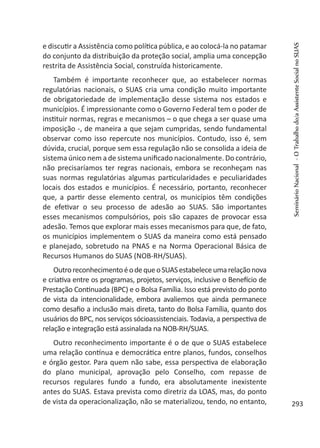 e discutir a Assistência como política pública, e ao colocá-la no patamar
do conjunto da distribuição da proteção social, amplia uma concepção
restrita de Assistência Social, construída historicamente.
Também é importante reconhecer que, ao estabelecer normas
regulatórias nacionais, o SUAS cria uma condição muito importante
de obrigatoriedade de implementação desse sistema nos estados e
municípios. É impressionante como o Governo Federal tem o poder de
instituir normas, regras e mecanismos – o que chega a ser quase uma
imposição -, de maneira a que sejam cumpridas, sendo fundamental
observar como isso repercute nos municípios. Contudo, isso é, sem
dúvida, crucial, porque sem essa regulação não se consolida a ideia de
sistema único nem a de sistema unificado nacionalmente. Do contrário,
não precisaríamos ter regras nacionais, embora se reconheçam nas
suas normas regulatórias algumas particularidades e peculiaridades
locais dos estados e municípios. É necessário, portanto, reconhecer
que, a partir desse elemento central, os municípios têm condições
de efetivar o seu processo de adesão ao SUAS. São importantes
esses mecanismos compulsórios, pois são capazes de provocar essa
adesão. Temos que explorar mais esses mecanismos para que, de fato,
os municípios implementem o SUAS da maneira como está pensado
e planejado, sobretudo na PNAS e na Norma Operacional Básica de
Recursos Humanos do SUAS (NOB-RH/SUAS).
OutroreconhecimentoéodequeoSUASestabeleceumarelaçãonova
e criativa entre os programas, projetos, serviços, inclusive o Benefício de
Prestação Continuada (BPC) e o Bolsa Família. Isso está previsto do ponto
de vista da intencionalidade, embora avaliemos que ainda permanece
como desafio a inclusão mais direta, tanto do Bolsa Família, quanto dos
usuários do BPC, nos serviços sócioassistenciais. Todavia, a perspectiva de
relação e integração está assinalada na NOB-RH/SUAS.
Outro reconhecimento importante é o de que o SUAS estabelece
uma relação contínua e democrática entre planos, fundos, conselhos
e órgão gestor. Para quem não sabe, essa perspectiva de elaboração
do plano municipal, aprovação pelo Conselho, com repasse de
recursos regulares fundo a fundo, era absolutamente inexistente
antes do SUAS. Estava prevista como diretriz da LOAS, mas, do ponto
de vista da operacionalização, não se materializou, tendo, no entanto,
SeminárioNacional-OTrabalhodo/aAssistenteSocialnoSUAS
293
 