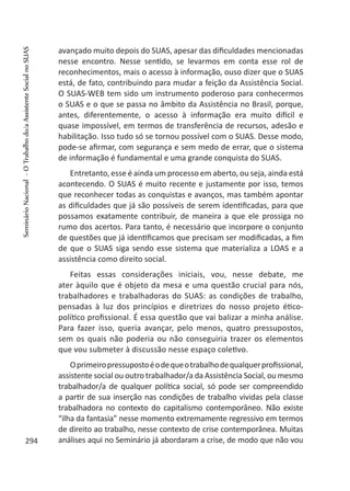 avançado muito depois do SUAS, apesar das dificuldades mencionadas
nesse encontro. Nesse sentido, se levarmos em conta esse rol de
reconhecimentos, mais o acesso à informação, ouso dizer que o SUAS
está, de fato, contribuindo para mudar a feição da Assistência Social.
O SUAS-WEB tem sido um instrumento poderoso para conhecermos
o SUAS e o que se passa no âmbito da Assistência no Brasil, porque,
antes, diferentemente, o acesso à informação era muito difícil e
quase impossível, em termos de transferência de recursos, adesão e
habilitação. Isso tudo só se tornou possível com o SUAS. Desse modo,
pode-se afirmar, com segurança e sem medo de errar, que o sistema
de informação é fundamental e uma grande conquista do SUAS.
Entretanto, esse é ainda um processo em aberto, ou seja, ainda está
acontecendo. O SUAS é muito recente e justamente por isso, temos
que reconhecer todas as conquistas e avanços, mas também apontar
as dificuldades que já são possíveis de serem identificadas, para que
possamos exatamente contribuir, de maneira a que ele prossiga no
rumo dos acertos. Para tanto, é necessário que incorpore o conjunto
de questões que já identificamos que precisam ser modificadas, a fim
de que o SUAS siga sendo esse sistema que materializa a LOAS e a
assistência como direito social.
Feitas essas considerações iniciais, vou, nesse debate, me
ater àquilo que é objeto da mesa e uma questão crucial para nós,
trabalhadores e trabalhadoras do SUAS: as condições de trabalho,
pensadas à luz dos princípios e diretrizes do nosso projeto ético-
político profissional. É essa questão que vai balizar a minha análise.
Para fazer isso, queria avançar, pelo menos, quatro pressupostos,
sem os quais não poderia ou não conseguiria trazer os elementos
que vou submeter à discussão nesse espaço coletivo.
Oprimeiropressupostoéodequeotrabalhodequalquerprofissional,
assistente social ou outro trabalhador/a da Assistência Social, ou mesmo
trabalhador/a de qualquer política social, só pode ser compreendido
a partir de sua inserção nas condições de trabalho vividas pela classe
trabalhadora no contexto do capitalismo contemporâneo. Não existe
“ilha da fantasia” nesse momento extremamente regressivo em termos
de direito ao trabalho, nesse contexto de crise contemporânea. Muitas
análises aqui no Seminário já abordaram a crise, de modo que não vou294
SeminárioNacional-OTrabalhodo/aAssistenteSocialnoSUAS
 