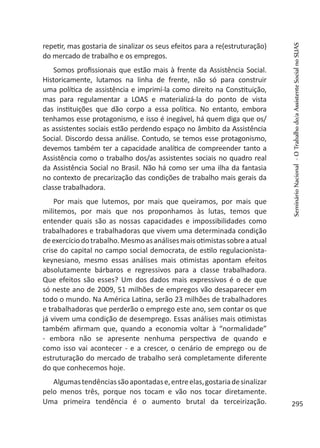 repetir, mas gostaria de sinalizar os seus efeitos para a re(estruturação)
do mercado de trabalho e os empregos.
Somos profissionais que estão mais à frente da Assistência Social.
Historicamente, lutamos na linha de frente, não só para construir
uma política de assistência e imprimí-la como direito na Constituição,
mas para regulamentar a LOAS e materializá-la do ponto de vista
das instituições que dão corpo a essa política. No entanto, embora
tenhamos esse protagonismo, e isso é inegável, há quem diga que os/
as assistentes sociais estão perdendo espaço no âmbito da Assistência
Social. Discordo dessa análise. Contudo, se temos esse protagonismo,
devemos também ter a capacidade analítica de compreender tanto a
Assistência como o trabalho dos/as assistentes sociais no quadro real
da Assistência Social no Brasil. Não há como ser uma ilha da fantasia
no contexto de precarização das condições de trabalho mais gerais da
classe trabalhadora.
Por mais que lutemos, por mais que queiramos, por mais que
militemos, por mais que nos proponhamos às lutas, temos que
entender quais são as nossas capacidades e impossibilidades como
trabalhadores e trabalhadoras que vivem uma determinada condição
deexercíciodotrabalho.Mesmoasanálisesmaisotimistassobreaatual
crise do capital no campo social democrata, de estilo regulacionista-
keynesiano, mesmo essas análises mais otimistas apontam efeitos
absolutamente bárbaros e regressivos para a classe trabalhadora.
Que efeitos são esses? Um dos dados mais expressivos é o de que
só neste ano de 2009, 51 milhões de empregos vão desaparecer em
todo o mundo. Na América Latina, serão 23 milhões de trabalhadores
e trabalhadoras que perderão o emprego este ano, sem contar os que
já vivem uma condição de desemprego. Essas análises mais otimistas
também afirmam que, quando a economia voltar à “normalidade”
- embora não se apresente nenhuma perspectiva de quando e
como isso vai acontecer - e a crescer, o cenário de emprego ou de
estruturação do mercado de trabalho será completamente diferente
do que conhecemos hoje.
Algumastendênciassãoapontadase,entreelas,gostariadesinalizar
pelo menos três, porque nos tocam e vão nos tocar diretamente.
Uma primeira tendência é o aumento brutal da terceirização.
SeminárioNacional-OTrabalhodo/aAssistenteSocialnoSUAS
295
 