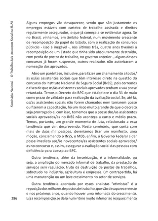 Alguns empregos vão desaparecer, sendo que são justamente os
empregos estáveis com carteira de trabalho assinada e direitos
regularmente assegurados, o que já começa a se evidenciar agora. Se
no Brasil, vínhamos, em âmbito federal, num movimento crescente
de recomposição do papel do Estado, com a realização de concursos
públicos - isso é inegável -, nos últimos três, quatro anos tivemos a
recomposição de um Estado que tinha sido absolutamente destruído,
com perda de postos de trabalho, no governo anterior -, alguns desses
concursos já foram suspensos, outros realizados não autorizaram a
nomeação dos aprovados.
Abro um parêntese, inclusive, para fazer um chamamento a todos/
as os/as assistentes sociais que têm interesse direto na questão do
concurso do Instituto Nacional de Seguro Social (INSS), pois corremos
o risco de que os/as assistentes sociais aprovados tenham a sua posse
retardada. Temos o Decreto do BPC que estabelece o dia 31 de maio
como prazo de validade para realização da avaliação social. Se, até lá,
os/as assistentes sociais não forem chamados nem tomarem posse
ou fizerem a capacitação, há um risco muito grande de que o decreto
seja prorrogado e, com isso, tememos que a posse dos/as assistentes
sociais aprovados/as no INSS não aconteça a curto e médio prazo.
Temos, portanto, um grande momento de luta, relacionado a essa
tendência que vim descrevendo. Neste seminário, que conta com
mais de duas mil pessoas, deveríamos tirar um manifesto, uma
moção, conclamando o INSS, o MDS, enfim, o Governo Federal a dar
posse imediata aos/às novecentos/as assistentes sociais aprovados/
as no concurso e, assim, assegurar a avaliação social das pessoas com
deficiência para acesso ao BPC.
Outra tendência, além da terceirização, é a informalidade, ou
seja, a ampliação do mercado informal de trabalho, da prestação de
serviços sem regulação, fruto da destruição de postos de trabalhos,
sobretudo na indústria, agricultura e empresas. Em contrapartida, há
uma manutenção ou um leve crescimento no setor de serviços.
Outra tendência apontada por esses analistas “otimistas” é a
reposiçãodosmilharesdepostosdetrabalho,quevãodesaparecerneste
e nos próximos anos, quando houver uma retomada do crescimento.
Essa recomposição se dará num ritmo muito inferior ao reaquecimento296
SeminárioNacional-OTrabalhodo/aAssistenteSocialnoSUAS
 
