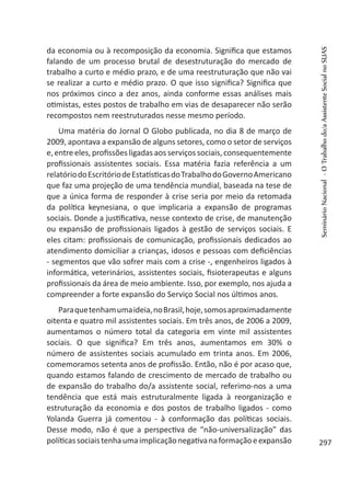 da economia ou à recomposição da economia. Significa que estamos
falando de um processo brutal de desestruturação do mercado de
trabalho a curto e médio prazo, e de uma reestruturação que não vai
se realizar a curto e médio prazo. O que isso significa? Significa que
nos próximos cinco a dez anos, ainda conforme essas análises mais
otimistas, estes postos de trabalho em vias de desaparecer não serão
recompostos nem reestruturados nesse mesmo período.
Uma matéria do Jornal O Globo publicada, no dia 8 de março de
2009, apontava a expansão de alguns setores, como o setor de serviços
e,entreeles,profissões ligadasaosserviçossociais, consequentemente
profissionais assistentes sociais. Essa matéria fazia referência a um
relatóriodoEscritóriodeEstatísticasdoTrabalhodoGovernoAmericano
que faz uma projeção de uma tendência mundial, baseada na tese de
que a única forma de responder à crise seria por meio da retomada
da política keynesiana, o que implicaria a expansão de programas
sociais. Donde a justificativa, nesse contexto de crise, de manutenção
ou expansão de profissionais ligados à gestão de serviços sociais. E
eles citam: profissionais de comunicação, profissionais dedicados ao
atendimento domiciliar a crianças, idosos e pessoas com deficiências
- segmentos que vão sofrer mais com a crise -, engenheiros ligados à
informática, veterinários, assistentes sociais, fisioterapeutas e alguns
profissionais da área de meio ambiente. Isso, por exemplo, nos ajuda a
compreender a forte expansão do Serviço Social nos últimos anos.
Paraquetenhamumaideia,noBrasil,hoje,somosaproximadamente
oitenta e quatro mil assistentes sociais. Em três anos, de 2006 a 2009,
aumentamos o número total da categoria em vinte mil assistentes
sociais. O que significa? Em três anos, aumentamos em 30% o
número de assistentes sociais acumulado em trinta anos. Em 2006,
comemoramos setenta anos de profissão. Então, não é por acaso que,
quando estamos falando de crescimento de mercado de trabalho ou
de expansão do trabalho do/a assistente social, referimo-nos a uma
tendência que está mais estruturalmente ligada à reorganização e
estruturação da economia e dos postos de trabalho ligados - como
Yolanda Guerra já comentou - à conformação das políticas sociais.
Desse modo, não é que a perspectiva de “não-universalização” das
políticassociaistenhaumaimplicaçãonegativanaformaçãoeexpansão
SeminárioNacional-OTrabalhodo/aAssistenteSocialnoSUAS
297
 