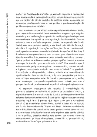do Serviço Social ou da profissão. Na verdade, segundo a perspectiva
aqui apresentada, a expansão de serviços sociais, independentemente
do seu caráter de direito social e de políticas sociais universais, vai
demandar profissionais para a sua gestão e profissionalização da
gestão dos programas sociais.
Isso nos coloca um paradoxo: a crise expande o mercado de trabalho
para os/as assistentes sociais. Nunca defendemos e penso que ninguém
defende que a reafirmação da profissão se dê pela gestão da pobreza
ou que deva se dar a partir de uma agudização de crises sociais. Embora
saibamos que a profissão surge no contexto de expansão do Estado
Social, com suas políticas sociais, e no Brasil pelo viés da formação
vinculada à organização das ações católicas, isso foi se transformando
ao longo desses setenta anos de história do Serviço Social. Por isso, é
fundamental compreendermos esse processo para não cairmos nesse
tipo de armadilha ética, como me deu a entender uma aluna certa vez:
“poxa, professora, é boa essa crise, porque significa que vai aumentar
o campo de trabalho para o assistente social!”. Vale ressaltar que é
extremamente perigoso esse gênero de comentário, porque ele não
é ingênuo, mas vincula mais do que nunca a “missão” da profissão
à existência da desigualdade, pobreza, miséria e à necessidade de
agudização de crises sociais. Essa é, pois, uma perspectiva que temos
que rechaçar completamente. O primeiro pressuposto seria, então,
esse: temos que compreender a profissão nesse contexto, mas com a
perspectiva de não atrelar o exercício profissional à agudização da crise.
O segundo pressuposto diz respeito à consolidação do
processo coletivo de trabalho na política de Assistência Social, e
especificamente à materialização do SUAS, o que requer uma efetiva
reforma democrática do Estado. É claro que isso já foi exaustivamente
discutido aqui, mas é preciso que fique claro que a Assistência
Social só se materializa como direito social a partir da restituição
do Estado Democrático de Direitos no Brasil. Sabemos também de
toda dificuldade da constituição dessa política como dever estatal
e da na nossa dificuldade cotidiana de imprimir esse sentio público
a essa política, pressionadas/os que somos por valores culturais
conservadores, práticas clientelistas, paternalistas, prebentalistas,
mais todos os “istas” que quisermos listar.
298
SeminárioNacional-OTrabalhodo/aAssistenteSocialnoSUAS
 