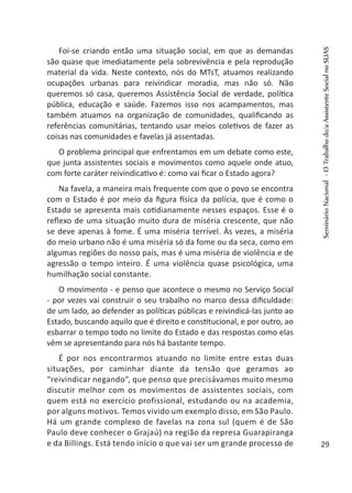 Foi-se criando então uma situação social, em que as demandas
são quase que imediatamente pela sobrevivência e pela reprodução
material da vida. Neste contexto, nós do MTsT, atuamos realizando
ocupações urbanas para reivindicar moradia, mas não só. Não
queremos só casa, queremos Assistência Social de verdade, política
pública, educação e saúde. Fazemos isso nos acampamentos, mas
também atuamos na organização de comunidades, qualificando as
referências comunitárias, tentando usar meios coletivos de fazer as
coisas nas comunidades e favelas já assentadas.
O problema principal que enfrentamos em um debate como este,
que junta assistentes sociais e movimentos como aquele onde atuo,
com forte caráter reivindicativo é: como vai ficar o Estado agora?
Na favela, a maneira mais frequente com que o povo se encontra
com o Estado é por meio da figura física da polícia, que é como o
Estado se apresenta mais cotidianamente nesses espaços. Esse é o
reflexo de uma situação muito dura de miséria crescente, que não
se deve apenas à fome. É uma miséria terrível. Às vezes, a miséria
do meio urbano não é uma miséria só da fome ou da seca, como em
algumas regiões do nosso país, mas é uma miséria de violência e de
agressão o tempo inteiro. É uma violência quase psicológica, uma
humilhação social constante.
O movimento - e penso que acontece o mesmo no Serviço Social
- por vezes vai construir o seu trabalho no marco dessa dificuldade:
de um lado, ao defender as políticas públicas e reivindicá-las junto ao
Estado, buscando aquilo que é direito e constitucional, e por outro, ao
esbarrar o tempo todo no limite do Estado e das respostas como elas
vêm se apresentando para nós há bastante tempo.
É por nos encontrarmos atuando no limite entre estas duas
situações, por caminhar diante da tensão que geramos ao
“reivindicar negando”, que penso que precisávamos muito mesmo
discutir melhor com os movimentos de assistentes sociais, com
quem está no exercício profissional, estudando ou na academia,
por alguns motivos. Temos vivido um exemplo disso, em São Paulo.
Há um grande complexo de favelas na zona sul (quem é de São
Paulo deve conhecer o Grajaú) na região da represa Guarapiranga
e da Billings. Está tendo início o que vai ser um grande processo de
SeminárioNacional-OTrabalhodo/aAssistenteSocialnoSUAS
29
 
