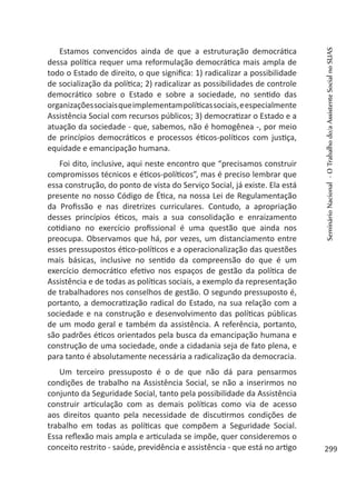 Estamos convencidos ainda de que a estruturação democrática
dessa política requer uma reformulação democrática mais ampla de
todo o Estado de direito, o que significa: 1) radicalizar a possibilidade
de socialização da política; 2) radicalizar as possibilidades de controle
democrático sobre o Estado e sobre a sociedade, no sentido das
organizaçõessociaisqueimplementampolíticassociais,eespecialmente
Assistência Social com recursos públicos; 3) democratizar o Estado e a
atuação da sociedade - que, sabemos, não é homogênea -, por meio
de princípios democráticos e processos éticos-políticos com justiça,
equidade e emancipação humana.
Foi dito, inclusive, aqui neste encontro que “precisamos construir
compromissos técnicos e éticos-políticos”, mas é preciso lembrar que
essa construção, do ponto de vista do Serviço Social, já existe. Ela está
presente no nosso Código de Ética, na nossa Lei de Regulamentação
da Profissão e nas diretrizes curriculares. Contudo, a apropriação
desses princípios éticos, mais a sua consolidação e enraizamento
cotidiano no exercício profissional é uma questão que ainda nos
preocupa. Observamos que há, por vezes, um distanciamento entre
esses pressupostos ético-políticos e a operacionalização das questões
mais básicas, inclusive no sentido da compreensão do que é um
exercício democrático efetivo nos espaços de gestão da política de
Assistência e de todas as políticas sociais, a exemplo da representação
de trabalhadores nos conselhos de gestão. O segundo pressuposto é,
portanto, a democratização radical do Estado, na sua relação com a
sociedade e na construção e desenvolvimento das políticas públicas
de um modo geral e também da assistência. A referência, portanto,
são padrões éticos orientados pela busca da emancipação humana e
construção de uma sociedade, onde a cidadania seja de fato plena, e
para tanto é absolutamente necessária a radicalização da democracia.
Um terceiro pressuposto é o de que não dá para pensarmos
condições de trabalho na Assistência Social, se não a inserirmos no
conjunto da Seguridade Social, tanto pela possibilidade da Assistência
construir articulação com as demais políticas como via de acesso
aos direitos quanto pela necessidade de discutirmos condições de
trabalho em todas as políticas que compõem a Seguridade Social.
Essa reflexão mais ampla e articulada se impõe, quer consideremos o
conceito restrito - saúde, previdência e assistência - que está no artigo
SeminárioNacional-OTrabalhodo/aAssistenteSocialnoSUAS
299
 