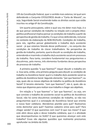 195 da Constituição Federal, quer o sentido mais extenso, tal qual vem
defendendo o Conjunto CFESS/CRESS desde a “Carta de Maceió”, ou
seja, Seguridade Social envolvendo todos os direitos sociais que estão
inscritos no artigo 6º da Constituição.
Um quarto pressuposto, sobre o qual vou me deter mais hoje, é o
de que pensar condições de trabalho na relação com o projeto ético-
político profissional implica pensar as condições de trabalho a partir da
perspectiva de gestão do trabalho. É o que vimos defendendo, inclusive
no contexto da elaboração da NOB-RH/SUAS. Condições de trabalho,
para nós, significa pensar globalmente o trabalho do/a assistente
social - já que estamos falando desse profissional -, no conjunto das
condições de trabalho da classe trabalhadora. Na perspectiva da
gestão do trabalho, portanto, queria discutir as condições de trabalho,
entendendo e inserindo o trabalho do/a assistente social em processos
do trabalho. Para tanto, considero fundamental nos perguntarmos e
discutirmos, pelo menos, três elementos fundantes dessa perspectiva
do processo de trabalho.
A primeira questão “o que fazemos?” requer discutir o trabalho em
si. Essa seria, então, uma primeira pergunta para discutir as condições de
trabalho na Assistência Social: qual é o trabalho do/a assistente social na
política de Assistência Social. Segundo elemento: “por que fazemos?”, ou
seja, quais são os nossos objetivos de trabalho na política de Assistência
Social? O terceiro elemento: “com que fazemos?”, isto é, quais são os
meios que dispomos para realizar esse trabalho e chegar aos objetivos.
Em relação a “o que fazemos” e “por que fazemos”, ou seja, em
que consiste o trabalho do assistente social na política de Assistência
Social, não há como discutirmos condições de trabalho, se não nos
perguntarmos qual é a concepção de Assistência Social que orienta
o nosso fazer cotidiano. Atendemos plantão para quê? Realizamos
visita domiciliar para quê? Fazemos cadastro único para quê? Para
chegar aonde? O que queremos com isso? O que nos move? O que
está além dessa ação e desse trabalho cotidiano, que é a atividade
que desempenhamos no SUAS? O que queremos alcançar com este
trabalho? Essas são algumas questões que realmente precisamos
aprofundar no âmbito do SUAS.
300
SeminárioNacional-OTrabalhodo/aAssistenteSocialnoSUAS
 
