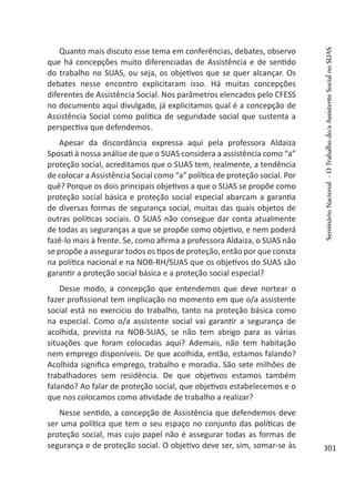 Quanto mais discuto esse tema em conferências, debates, observo
que há concepções muito diferenciadas de Assistência e de sentido
do trabalho no SUAS, ou seja, os objetivos que se quer alcançar. Os
debates nesse encontro explicitaram isso. Há muitas concepções
diferentes de Assistência Social. Nos parâmetros elencados pelo CFESS
no documento aqui divulgado, já explicitamos qual é a concepção de
Assistência Social como política de seguridade social que sustenta a
perspectiva que defendemos.
Apesar da discordância expressa aqui pela professora Aldaiza
Sposati à nossa análise de que o SUAS considera a assistência como “a”
proteção social, acreditamos que o SUAS tem, realmente, a tendência
de colocar a Assistência Social como “a” política de proteção social. Por
quê? Porque os dois principais objetivos a que o SUAS se propõe como
proteção social básica e proteção social especial abarcam a garantia
de diversas formas de segurança social, muitas das quais objetos de
outras políticas sociais. O SUAS não consegue dar conta atualmente
de todas as seguranças a que se propõe como objetivo, e nem poderá
fazê-lo mais à frente. Se, como afirma a professora Aldaíza, o SUAS não
se propõe a assegurar todos os tipos de proteção, então por que consta
na política nacional e na NOB-RH/SUAS que os objetivos do SUAS são
garantir a proteção social básica e a proteção social especial?
Desse modo, a concepção que entendemos que deve nortear o
fazer profissional tem implicação no momento em que o/a assistente
social está no exercício do trabalho, tanto na proteção básica como
na especial. Como o/a assistente social vai garantir a segurança de
acolhida, prevista na NOB-SUAS, se não tem abrigo para as várias
situações que foram colocadas aqui? Ademais, não tem habitação
nem emprego disponíveis. De que acolhida, então, estamos falando?
Acolhida significa emprego, trabalho e moradia. São sete milhões de
trabalhadores sem residência. De que objetivos estamos também
falando? Ao falar de proteção social, que objetivos estabelecemos e o
que nos colocamos como atividade de trabalho a realizar?
Nesse sentido, a concepção de Assistência que defendemos deve
ser uma política que tem o seu espaço no conjunto das políticas de
proteção social, mas cujo papel não é assegurar todas as formas de
segurança e de proteção social. O objetivo deve ser, sim, somar-se às
SeminárioNacional-OTrabalhodo/aAssistenteSocialnoSUAS
301
 