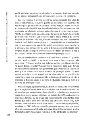 políticas sociais para a potencialização do acesso aos direitos e isso não
se faz apenas pela garantia de serviços, sem recursos no cotidiano.
Por isso mesmo, é preciso investir na potencialização das lutas da
classe trabalhadora, inclusive quanto às denúncias de ausência de
recursos para garantia desses direitos. Dentro disso, na nossa avaliação
e compreensão da política de Assistência Social, é fundamental que o/a
assistente social não tome todas as tarefas para si, como, por exemplo:
“tenho que fazer tudo na assistência, dar conta de tudo”. Sobretudo
porque não dá mesmo. O/a assistente social passa, então, o dia inteiro
no plantão, dizendo: “não tem, não tem, não tem, não tem”. Assistência
Social é isso? Política de Assistência com condições de trabalho deve
ser, no que compete ao assistente social: potencializar o acesso a bens
e serviços, mas sem perder de vista a dimensão de mobilização para
ampliar a luta social pela universalização de todos os direitos e não a
sua própria universalização como sistema de proteção social.
Houve referência nesse encontro à “assistência universal”, quando
se diz: “está na LOAS: ‘a Assistência é uma política a quem dela
necessitar’ ”. Temos, porém, que debater melhor isso. O que significa
“a quem dela necessitar”? A quem dela necessitar para quê? Temos
que discutir muito clara e tranquilamente que a Assistência Social não
tem que se universalizar como sistema de proteção social. Ela tem
que se articular a todas as políticas sociais e pela via da mobilização
social lutar para que seja garantido o direito ao trabalho, o direito à
moradia, o direito à saúde e o direito à educação. Isso, para mim, é o
sistema de proteção social.
Nessa direção, apresentamos, na brochura intitulada “Parâmetros
para Atuação do/a Assistente Social na Política de Assistência Social”, as
dimensões que, entendemos, deve adquirir o trabalho do/a assistente
social, bem como os seus objetivos no âmbito do SUAS. A abordagens
individual, familiar ou de grupo são extremamente importantes, mas
temos que saber com que objetivo são utilizadas. Outro dia, num
debate, uma assistente social disse assim: “ sempre critiquei plantão,
mas hoje no CRAS defendo o plantão, porque é a única coisa que posso
afirmar como nossa atribuição privativa. Os psicólogos fazem prática
terapêutica com individuas e família, e minha atribuição é o plantão”.
302
SeminárioNacional-OTrabalhodo/aAssistenteSocialnoSUAS
 