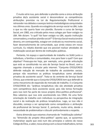 É muito sério isso, pois defender o plantão como a única atribuição
privativa do/a assistente social é desconsiderar as competências
atribuições previstas na Lei de Regulamentação Profissional e
retroceder nos debates e avanços teórico-metodológicos conquistados
nos últimos anos. Quando era estagiária de serviço social na LBA, tudo
o que eu não queria fazer era plantão. Durante o curso de Serviço
Social, em 1982, era criticada pelos meus colegas por fazer estágio na
LBA. Me diziam: “o quê? Vai fazer estágio na LBA, aquela instituição
conservadora,erealizarplantãosocial?”OServiçoSocialrevolucionário
deveria, em contrapartida, estagiar em sindicato ou movimento social,
fazer desenvolvimento de comunidade, que ainda estava em nosso
currículo. Eu rebatia dizendo que era possível realizar atividades de
mobilização social por dentro de instituições públicas.
Portanto, há espaço e oportunidade de trabalho no SUAS junto a
indivíduos, a famílias e comunidades, mas para fazer o quê? Com que
objetivo? Preocupa-me hoje, por exemplo, uma grande articulação
que está se constituindo no seio do Serviço Social no Brasil, com a
seguinte chamada a circular pela internet: “Conjunto CFESS/CRESS
defende redução de mercado de trabalho de assistentes sociais,
porque não reconhece as práticas terapêuticas como atividade
privativa do assistente social”. Trata-se da vertente do Serviço Social
Clínico, que entende que o Conjunto CFESS/CRESS tem que defendê-lo
como mecanismo de expansão do mercado de trabalho. E o Conjunto
CFESS/CRESS diz: “práticas terapêuticas não são atividade privativa
nem competência do/a assistente social, pois não temos formação
para isso nem faz parte do nosso projeto ético-político profissional”.
Mas sabemos que isso está acontecendo nos CRAS. Há uma forte
orientação de trabalho com indivíduos na perspectiva da integração
social e da realização de práticas terapêuticas. Logo, se isso não é
discutido, começa a ser apropriado como competência e atribuição
do profissional de Serviço Social. É, portanto, muito sério, donde a
necessidade de problematizar e discutir profundamente a respeito.
Outra dimensão que estamos chamando de “mobilização coletiva”
ou “dimensão do projeto ético-político” aponta que, se quisermos
materializar aquilo que está num dos princípios e valores do nosso
CódigodeÉtica,asaber,nossa aliançacomaclassetrabalhadora,temos
SeminárioNacional-OTrabalhodo/aAssistenteSocialnoSUAS
303
 