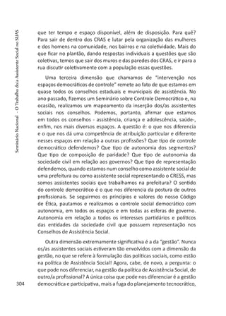 que ter tempo e espaço disponível, além de disposição. Para quê?
Para sair de dentro dos CRAS e lutar pela organização das mulheres
e dos homens na comunidade, nos bairros e na coletividade. Mais do
que ficar no plantão, dando respostas individuais a questões que são
coletivas, temos que sair dos muros e das paredes dos CRAS, e ir para a
rua discutir coletivamente com a população essas questões.
Uma terceira dimensão que chamamos de “intervenção nos
espaços democráticos de controle” remete ao fato de que estamos em
quase todos os conselhos estaduais e municipais de assistência. No
ano passado, fizemos um Seminário sobre Controle Democrático e, na
ocasião, realizamos um mapeamento da inserção dos/as assistentes
sociais nos conselhos. Podemos, portanto, afirmar que estamos
em todos os conselhos - assistência, criança e adolescência, saúde-,
enfim, nos mais diversos espaços. A questão é: o que nos diferencia
e o que nos dá uma competência de atribuição particular e diferente
nesses espaços em relação a outras profissões? Que tipo de controle
democrático defendemos? Que tipo de autonomia dos segmentos?
Que tipo de composição de paridade? Que tipo de autonomia da
sociedade civil em relação aos governos? Que tipo de representação
defendemos, quando estamos num conselho como assistente social de
uma prefeitura ou como assistente social representando o CRESS, mas
somos assistentes sociais que trabalhamos na prefeitura? O sentido
do controle democrático é o que nos diferencia da postura de outros
profissionais. Se seguirmos os princípios e valores do nosso Código
de Ética, pautamos e realizamos o controle social democrático com
autonomia, em todos os espaços e em todas as esferas de governo.
Autonomia em relação a todos os interesses partidários e políticos
das entidades da sociedade civil que possuem representação nos
Conselhos de Assistência Social.
Outra dimensão extremamente significativa é a da “gestão”. Nunca
os/as assistentes sociais estiveram tão envolvidos com a dimensão da
gestão, no que se refere à formulação das políticas sociais, como estão
na política de Assistência Social! Agora, cabe, de novo, a pergunta: o
que pode nos diferenciar, na gestão da política de Assistência Social, de
outro/a profissional? A única coisa que pode nos diferenciar é a gestão
democrática e participativa, mais a fuga do planejamento tecnocrático,304
SeminárioNacional-OTrabalhodo/aAssistenteSocialnoSUAS
 