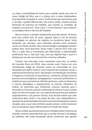 ou ainda a possibilidade de trazer para a gestão aquilo que está no
nosso Código de Ética, que é a aliança com a classe trabalhadora.
Essa dimensão da gestão é, assim, fundamental para pensarmos qual
é, de fato, a gestão diferenciada. Vou entrar, então, naquela terceira
dimensão do processo de trabalho, que envolve as condições de
trabalho e consiste em: “com o que” e “como fazemos”, que traduzem
as condições éticas e técnicas do trabalho.
Queria chamar a atenção rapidamente para dois pontos. Primeiro,
para uma análise que, às vezes, aparece sobre o uso de técnicas
e estratégias no exercício do trabalho na Assistência Social. Visita
domiciliar, por exemplo, seria atribuição privativa do/a assistente
social, no entanto, de fato, não é, pois psicólogos e pedagogos também
podem fazer visita domiciliar. Desse modo, é preciso ficar claro que
não é a ação nem o instrumento que determinam a especificidade
profissional, mas o “por que” faço, com que objetivo faço e qual é a
direção que vou dar aos instrumentos e técnicas utilizados.
Fizemos uma discussão muito importante outro dia, no âmbito
do Conselho Pleno do CFESS, sobre estudo social. Trata-se de uma
reivindicação antiga do Conjunto acerca da necessidade de uma
Resolução para definir parecer social conjunto de assistentes sociais e
profissionais de diversas áreas. Para propor uma Resolução, discutimos
e chegamos à conclusão de que fazemos, realmente, estudo social em
parceria com psicólogos/as, pedagogos/as e outros/as profissionais. O
problema é que assinamos os referidos pareceres, como se tivéssemos
a mesma abordagem e apontássemos os mesmos elementos de
análise. Os elementos que, finalmente, estamos trazendo para a
discussão no Conjunto, quanto à elaboração do Parecer é que o estudo
pode ser feito em equipe, sim, mas cada profissional tem que elaborar
separadamente o seu parecer técnico. Essa decisão estima que cada
profissional deve emitir o seu ponto de vista, com independência e
apoiadonasparticularidadesdaanálisequeestárealizandoparaaquela
situação, para a qual está emitindo aquele parecer, sendo necessário
que as assinaturas sejam diferenciadas em função do estudo.
Nesse sentido, quando pensamos em condições éticas e técnicas de
trabalho, estamos querendo dizer que o uso das técnicas e estratégias
de trabalhos não estão descoladas desses elementos que apontei
SeminárioNacional-OTrabalhodo/aAssistenteSocialnoSUAS
305
 