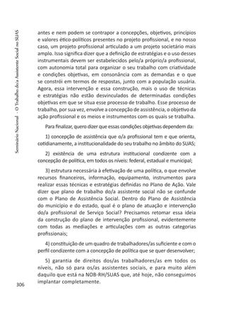 antes e nem podem se contrapor a concepções, objetivos, princípios
e valores ético-políticos presentes no projeto profissional, e no nosso
caso, um projeto profissional articulado a um projeto societário mais
amplo. Isso significa dizer que a definição de estratégias e o uso desses
instrumentais devem ser estabelecidos pelo/a próprio/a profissional,
com autonomia total para organizar o seu trabalho com criatividade
e condições objetivas, em consonância com as demandas e o que
se constrói em termos de respostas, junto com a população usuária.
Agora, essa intervenção e essa construção, mais o uso de técnicas
e estratégias não estão desvinculados de determinadas condições
objetivas em que se situa esse processo de trabalho. Esse processo de
trabalho, por sua vez, envolve a concepção de assistência, o objetivo da
ação profissional e os meios e instrumentos com os quais se trabalha.
Para finalizar, quero dizer que essas condições objetivas dependem da:
1) concepção de assistência que o/a profissional tem e que orienta,
cotidianamente, a institucionalidade do seu trabalho no âmbito do SUAS;
2) existência de uma estrutura institucional condizente com a
concepção de política, em todos os níveis: federal, estadual e municipal;
3) estrutura necessária à efetivação de uma política, o que envolve
recursos financeiros, informação, equipamento, instrumentos para
realizar essas técnicas e estratégias definidas no Plano de Ação. Vale
dizer que plano de trabalho do/a assistente social não se confunde
com o Plano de Assistência Social. Dentro do Plano de Assistência
do município e do estado, qual é o plano de atuação e intervenção
do/a profissional de Serviço Social? Precisamos retomar essa ideia
da construção do plano de intervenção profissional, evidentemente
com todas as mediações e articulações com as outras categorias
profissionais;
4) constituição de um quadro de trabalhadores/as suficiente e com o
perfil condizente com a concepção de política que se quer desenvolver;
5) garantia de direitos dos/as trabalhadores/as em todos os
níveis, não só para os/as assistentes sociais, e para muito além
daquilo que está na NOB-RH/SUAS que, até hoje, não conseguimos
implantar completamente.
306
SeminárioNacional-OTrabalhodo/aAssistenteSocialnoSUAS
 