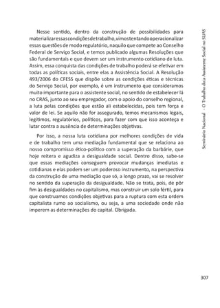 Nesse sentido, dentro da construção de possibilidades para
materializaressascondiçõesdetrabalho,vimostentandooperacionalizar
essas questões de modo regulatório, naquilo que compete ao Conselho
Federal de Serviço Social, e temos publicado algumas Resoluções que
são fundamentais e que devem ser um instrumento cotidiano de luta.
Assim, essa conquista das condições de trabalho poderá se efetivar em
todas as políticas sociais, entre elas a Assistência Social. A Resolução
493/2006 do CFESS que dispõe sobre as condições éticas e técnicas
do Serviço Social, por exemplo, é um instrumento que consideramos
muito importante para o assistente social, no sentido de estabelecer lá
no CRAS, junto ao seu empregador, com o apoio do conselho regional,
a luta pelas condições que estão ali estabelecidas, pois tem força e
valor de lei. Se aquilo não for assegurado, temos mecanismos legais,
legítimos, regulatórios, políticos, para fazer com que isso aconteça e
lutar contra a ausência de determinações objetivas.
Por isso, a nossa luta cotidiana por melhores condições de vida
e de trabalho tem uma mediação fundamental que se relaciona ao
nosso compromisso ético-político com a superação da barbárie, que
hoje reitera e agudiza a desigualdade social. Dentro disso, sabe-se
que essas mediações conseguem provocar mudanças imediatas e
cotidianas e elas podem ser um poderoso instrumento, na perspectiva
da construção de uma mediação que só, a longo prazo, vai se resolver
no sentido da superação da desigualdade. Não se trata, pois, de pôr
fim às desigualdades no capitalismo, mas construir um solo fértil, para
que construamos condições objetivas para a ruptura com esta ordem
capitalista rumo ao socialismo, ou seja, a uma sociedade onde não
imperem as determinações do capital. Obrigada.
SeminárioNacional-OTrabalhodo/aAssistenteSocialnoSUAS
307
 