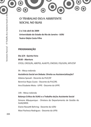 2 e 3 de abril de 2009
Universidade do Estado do Rio de Janeiro - UERJ
Teatro Odylo Costa Filho
PROGRAMAÇÃO
Dia 2/4 - Quinta Feira
8h30 - Abertura
CFESS, CRESS/RJ, ABEPSS, ALAEITS, ENESSO, FSS/UERJ, MTsT/SP
9h - Mesa-redonda
Assistência Social em Debate: Direito ou Assistencialização?
Aldaíza Sposati - Docente da PUC/SP
Berenice Rojas Couto - Docente da PUC/RS
Ana Elizabete Mota - UFPE - Docente da UFPE
14h - Mesa-redonda
Balanço Crítico do SUAS e o Trabalho do/as Assistente Social
Simone Albuquerque - Diretora do Departamento de Gestão do
SUAS/MDS
Elaine Rossetti Behring - Docente da UERJ
Mavi Pacheco Rodrigues - Docente da UFRJ
O TRABALHO DO/A ASSISTENTE
SOCIAL NO SUAS
308
SeminárioNacional-OTrabalhodo/aAssistenteSocialnoSUAS
 