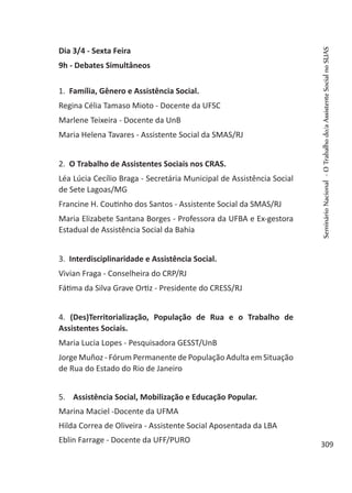 Dia 3/4 - Sexta Feira
9h - Debates Simultâneos
1. Família, Gênero e Assistência Social.
Regina Célia Tamaso Mioto - Docente da UFSC
Marlene Teixeira - Docente da UnB
Maria Helena Tavares - Assistente Social da SMAS/RJ
2. O Trabalho de Assistentes Sociais nos CRAS.
Léa Lúcia Cecílio Braga - Secretária Municipal de Assistência Social
de Sete Lagoas/MG
Francine H. Coutinho dos Santos - Assistente Social da SMAS/RJ
Maria Elizabete Santana Borges - Professora da UFBA e Ex-gestora
Estadual de Assistência Social da Bahia
3. Interdisciplinaridade e Assistência Social.
Vivian Fraga - Conselheira do CRP/RJ
Fátima da Silva Grave Ortiz - Presidente do CRESS/RJ
4. (Des)Territorialização, População de Rua e o Trabalho de
Assistentes Sociais.
Maria Lucia Lopes - Pesquisadora GESST/UnB
Jorge Muñoz - Fórum Permanente de População Adulta em Situação
de Rua do Estado do Rio de Janeiro
5. Assistência Social, Mobilização e Educação Popular.
Marina Maciel -Docente da UFMA
Hilda Correa de Oliveira - Assistente Social Aposentada da LBA
Eblin Farrage - Docente da UFF/PURO
SeminárioNacional-OTrabalhodo/aAssistenteSocialnoSUAS
309
 