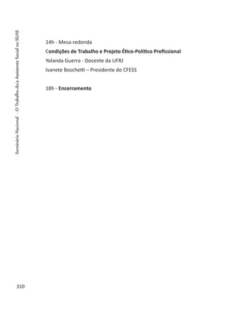 14h - Mesa-redonda
Condições de Trabalho e Projeto Ético-Político Profissional
Yolanda Guerra - Docente da UFRJ
Ivanete Boschetti – Presidente do CFESS
18h - Encerramento
310
SeminárioNacional-OTrabalhodo/aAssistenteSocialnoSUAS
 