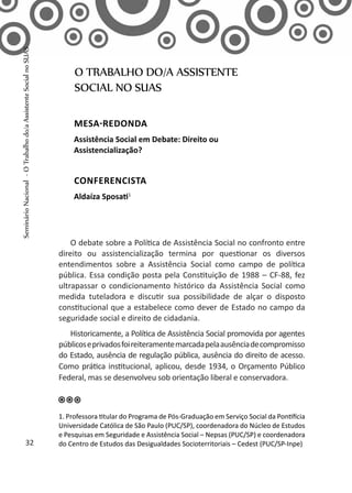 O debate sobre a Política de Assistência Social no confronto entre
direito ou assistencialização termina por questionar os diversos
entendimentos sobre a Assistência Social como campo de política
pública. Essa condição posta pela Constituição de 1988 – CF-88, fez
ultrapassar o condicionamento histórico da Assistência Social como
medida tuteladora e discutir sua possibilidade de alçar o disposto
constitucional que a estabelece como dever de Estado no campo da
seguridade social e direito de cidadania.
Historicamente, a Política de Assistência Social promovida por agentes
públicoseprivadosfoireiteramentemarcadapelaausênciadecompromisso
do Estado, ausência de regulação pública, ausência do direito de acesso.
Como prática institucional, aplicou, desde 1934, o Orçamento Público
Federal, mas se desenvolveu sob orientação liberal e conservadora.
O TRABALHO DO/A ASSISTENTE
SOCIAL NO SUAS
1. Professora titular do Programa de Pós-Graduação em Serviço Social da Pontifícia
Universidade Católica de São Paulo (PUC/SP), coordenadora do Núcleo de Estudos
e Pesquisas em Seguridade e Assistência Social – Nepsas (PUC/SP) e coordenadora
do Centro de Estudos das Desigualdades Socioterritoriais – Cedest (PUC/SP-Inpe)
MESA-REDONDA
Assistência Social em Debate: Direito ou
Assistencialização?
CONFERENCISTA
Aldaíza Sposati1
32
SeminárioNacional-OTrabalhodo/aAssistenteSocialnoSUAS
 