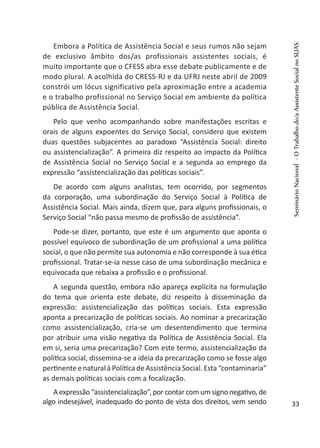 Embora a Política de Assistência Social e seus rumos não sejam
de exclusivo âmbito dos/as profissionais assistentes sociais, é
muito importante que o CFESS abra esse debate publicamente e de
modo plural. A acolhida do CRESS-RJ e da UFRJ neste abril de 2009
constrói um lócus significativo pela aproximação entre a academia
e o trabalho profissional no Serviço Social em ambiente da política
pública de Assistência Social.
Pelo que venho acompanhando sobre manifestações escritas e
orais de alguns expoentes do Serviço Social, considero que existem
duas questões subjacentes ao paradoxo “Assistência Social: direito
ou assistencialização”. A primeira diz respeito ao impacto da Política
de Assistência Social no Serviço Social e a segunda ao emprego da
expressão “assistencialização das políticas sociais”.
De acordo com alguns analistas, tem ocorrido, por segmentos
da corporação, uma subordinação do Serviço Social à Política de
Assistência Social. Mais ainda, dizem que, para alguns profissionais, o
Serviço Social “não passa mesmo de profissão de assistência”.
Pode-se dizer, portanto, que este é um argumento que aponta o
possível equívoco de subordinação de um profissional a uma política
social, o que não permite sua autonomia e não corresponde à sua ética
profissional. Tratar-se-ia nesse caso de uma subordinação mecânica e
equivocada que rebaixa a profissão e o profissional.
A segunda questão, embora não apareça explícita na formulação
do tema que orienta este debate, diz respeito à disseminação da
expressão: assistencialização das políticas sociais. Esta expressão
aponta a precarização de políticas sociais. Ao nominar a precarização
como assistencialização, cria-se um desentendimento que termina
por atribuir uma visão negativa da Política de Assistência Social. Ela
em si, seria uma precarização? Com este termo, assistencialização da
política social, dissemina-se a ideia da precarização como se fosse algo
pertinente e natural à Política de Assistência Social. Esta “contaminaria”
as demais políticas sociais com a focalização.
A expressão “assistencialização”, por contar com um signo negativo,de
algo indesejável, inadequado do ponto de vista dos direitos, vem sendo
SeminárioNacional-OTrabalhodo/aAssistenteSocialnoSUAS
33
 