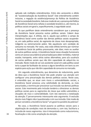 aplicada sob múltiplos entendimentos. Entre eles acrescento o efeito
de “assistencialização da Assistência Social”. Este entendimento contém
inclusive, a negação da existência/presença da Política de Assistência
Socialnasociedadebrasileira.Sobessemododever,apresençadaPolítica
de Assistência Social seria nefasta à sociedade brasileira e, até mesmo, às
políticas sociais em geral e, especificamente, à seguridade social.
Os que partilham deste entendimento consideram que a presença
da Assistência Social precariza outras políticas sociais. Cabem duas
interpretações aqui. A elitista, isto é, aquela que prefere o campo da
Assistência Social como auxiliar das demais políticas sociais ocupando-
se, em cada política social, do segmento de classe mais desapropriado,
indigente ou extremamente pobre. São aqueles/as sem condição de
consumo no mercado. Por vezes, esta visão elitista termina por nominar
a Assistência Social de política processante, vale dizer, meio ou auxiliar
de outras políticas sociais. A Assistência Social nessa situação funcionaria
comoumacessosecundário(eprecarizado)paraobterremédios,material
escolar, transporte, entre várias outras alternativas, para o/a usuário/a
de outras políticas sociais que não têm capacidade de adquiri-los no
mercado. Neste modo de ver o/a assistente social em cada política social
teria o papel de facilitador do acesso a alguns benefícios em bens ou em
espécie para os/as que não têm capacidade de consumo no mercado.
Um segundo entendimento, que denomino de reducionista, parte
da ideia que a Assistência Social não pode ampliar sua atenção sem
configurar uma precarização das demais políticas sociais. Neste caso,
é entendido que, ao atuar com riscos e vulnerabilidades sociais, a
Assistência Social processa uma seletividade da demanda, os mais
precarizados, e termina por pressionar sua inclusão nas demais políticas
sociais. Este movimento pela inclusão tenderia a direcionar as demais
políticas sociais para os segmentos de classe que estão submetidos a
situações de risco e vulnerabilidade. Com isto exerceria a totalização
da atenção. É perversamente interessante este argumento. A exclusão
dos/as mais frágeis não é questionada e sim sua inclusão. Este modo de
pensar considera a Assistência Social “um governo paralelo da pobreza”.
No caso, a Assistência Social puxaria as políticas sociais para a
objetivação de condições reais de demandas e, com isto, facilitaria a
inclusão de novos segmentos. Isto é interpretado como reducionismo,
focalização e não como ampliação da atenção.34
SeminárioNacional-OTrabalhodo/aAssistenteSocialnoSUAS
 