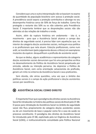 Considero que uma e outra interpretação não se baseiam no exame
da quantidade da população brasileira sem acesso à proteção social.
A previdência social separa a proteção contributiva e abrange no seu
desempenho histórico cerca de 50% de força de trabalho. Como fica
protegido o restante dos 50% ou os não cobertos pela Previdência
Social. É importante lembrar que as desproteções sociais não são
advindas só das relações de trabalho e renda.
Assim, além da ruptura histórica em andamento - isto é, o
movimento - para que a Assistência Social alcance o campo dos
direitos de seguridade social, é preciso lidar com aqueles/as que, no
interior da categoria dos/as assistentes sociais, rechaçam essa política
e os profissionais que nela atuam. Estes/as profissionais, como num
ardil, se transformam (pelo julgamento desses críticos) em exemplares
mutantes da espécie: desqualificam a profissão de assistente social.
Ao que se deduz, alguns acadêmicos e representantes da categoria
dos/as assistentes sociais denunciam que há uma perspectiva acrítica
no desenvolvimento da Política de Assistência Social perpetuada por
omissão, adesão ou intenção perversa. Ao depreciar a Política de
Assistência Social, com certa orientação salvacionista da profissão,
geram um mito no entorno da Assistência Social e seus praticantes.
Sem dúvida, são sérias questões, uma vez que o âmbito das
políticas sociais é o campo da ação profissional e dos/as assistentes
sociais por excelência.
Assistência Social como direito
ÉimportantefrisarqueoparadigmadosdireitossociaisnaAssistência
Social foi introduzido na história das políticas sociais do Brasil pela CF-88.
O passo para introdução da Assistência Social no âmbito da seguridade
social não fluiu propriamente da categoria dos/as assistentes sociais
ou de um movimento de base e popular como foi o caso da saúde no
processo constituinte. O paradigma dos direitos da Assistência Social
foi introduzido pela CF-88, explicitado pela Lei Orgânica de Assistência
Social (LOAS), e institucionalmente consolidado pela Política Nacional
SeminárioNacional-OTrabalhodo/aAssistenteSocialnoSUAS
35
 
