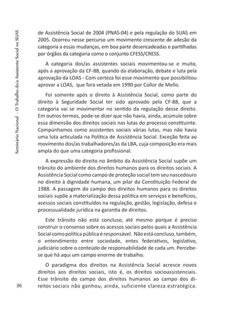 de Assistência Social de 2004 (PNAS-04) e pela regulação do SUAS em
2005. Ocorreu nesse percurso um movimento crescente de adesão da
categoria a essas mudanças, em boa parte desencadeadas e partilhadas
por órgãos da categoria como o conjunto CFESS/CRESS.
A categoria dos/as assistentes sociais movimentou-se e muito,
após a aprovação da CF-88, quando da elaboração, debate e luta pela
aprovação da LOAS - Com certeza foi esse movimento que possibilitou
aprovar a LOAS, que fora vetada em 1990 por Collor de Mello.
Foi somente após o direito à Assistência Social, como parte do
direito à Seguridade Social ter sido aprovado pela CF-88, que a
categoria vai se movimentar no sentido da regulação desse direito.
Em outros termos, pode-se dizer que não havia, ainda, acúmulo sobre
essa dimensão dos direitos sociais nas lutas do processo constituinte.
Compúnhamos como assistentes sociais várias lutas, mas não havia
uma luta articulada na Política de Assistência Social. Exceção feita ao
movimento dos/as trabalhadores/as da LBA, cuja composição era mais
ampla do que uma categoria profissional.
A expressão do direito no âmbito da Assistência Social supõe um
trânsito do ambiente dos direitos humanos para os direitos sociais. A
Assistência Social como campo de proteção social tem seu nascedouro
no direito à dignidade humana, um pilar da Constituição Federal de
1988. A passagem do campo dos direitos humanos para os direitos
sociais supõe a materialização dessa política em serviços e benefícios,
acessos sociais constituídos na regulação, gestão, legislação, defesa e
processualidade jurídica na garantia de direitos.
Este trânsito não está concluso, até mesmo porque é preciso
construir o consenso sobre os acessos sociais pelos quais a Assistência
Socialcomopolíticapúblicaéresponsável. Nãoestáconcluso,também,
o entendimento entre sociedade, entes federativos, legislativo,
judiciário sobre o conteúdo de responsabilidade de cada um. Percebe-
se que há aqui um campo enorme de trabalho.
O paradigma dos direitos na Assistência Social acresce novos
direitos aos direitos sociais, isto é, os direitos socioassistenciais.
Esse trânsito do campo dos direitos humanos ao campo dos di-
reitos sociais não ganhou, ainda, suficiente clareza estratégica.36
SeminárioNacional-OTrabalhodo/aAssistenteSocialnoSUAS
 