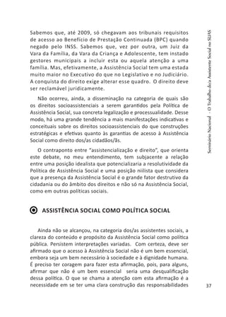 Sabemos que, até 2009, só chegavam aos tribunais requisitos
de acesso ao Benefício de Prestação Continuada (BPC) quando
negado pelo INSS. Sabemos que, vez por outra, um Juiz da
Vara da Família, da Vara da Criança e Adolescente, tem instado
gestores municipais a incluir esta ou aquela atenção a uma
família. Mas, efetivamente, a Assistência Social tem uma estada
muito maior no Executivo do que no Legislativo e no Judiciário.
A conquista do direito exige alterar esse quadro. O direito deve
ser reclamável juridicamente.
Não ocorreu, ainda, a disseminação na categoria de quais são
os direitos socioassistenciais a serem garantidos pela Política de
Assistência Social, sua concreta legalização e processualidade. Desse
modo, há uma grande tendência a mais manifestações indicativas e
conceituais sobre os direitos socioassistenciais do que construções
estratégicas e efetivas quanto às garantias de acesso à Assistência
Social como direito dos/as cidadãos/ãs.
O contraponto entre “assistencialização e direito”, que orienta
este debate, no meu entendimento, tem subjacente a relação
entre uma posição idealista que potencializaria a resolutividade da
Política de Assistência Social e uma posição niilista que considera
que a presença da Assistência Social é o grande fator destrutivo da
cidadania ou do âmbito dos direitos e não só na Assistência Social,
como em outras políticas sociais.
Assistência Social como política social
Ainda não se alcançou, na categoria dos/as assistentes sociais, a
clareza do conteúdo e propósito da Assistência Social como política
pública. Persistem interpretações variadas. Com certeza, deve ser
afirmado que o acesso à Assistência Social não é um bem essencial,
embora seja um bem necessário à sociedade e à dignidade humana.
É preciso ter coragem para fazer esta afirmação, pois, para alguns,
afirmar que não é um bem essencial seria uma desqualificação
dessa política. O que se chama a atenção com esta afirmação é a
necessidade em se ter uma clara construção das responsabilidades
SeminárioNacional-OTrabalhodo/aAssistenteSocialnoSUAS
37
 