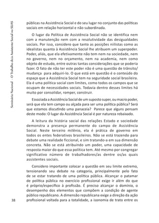 públicas na Assistência Social e do seu lugar no conjunto das políticas
sociais em relação horizontal e não subordinada.
O lugar da Política de Assistência Social não se identifica nem
com a manutenção nem com a resolutividade das desigualdades
sociais. Por isso, considero que tanto as posições niilistas como as
idealistas quanto à Assistência Social lhe atribuem um superpoder.
Poder, aliás, que ela efetivamente não tem nem na sociedade, nem
no governo, nem no orçamento, nem na academia, nem como
objeto de estudo, entre outras tantas considerações que se poderia
fazer. O fato de não ter este poder não é uma questão de trânsito/
mudança para adquiri-lo. O que está em questão é o conteúdo do
espaço que a Assistência Social tem na seguridade social brasileira.
Ela é uma política social com limites, como todos os campos que se
ocupam de necessidades sociais. Todavia dentro desses limites há
muito por consolidar, romper, construir.
Esvaziada a Assistência Social de um suposto super, ou macro poder,
será que ela tem campo ou alçada para ser uma política pública? Será
que estamos discutindo uma panaceia? Parece que alguns pensam
deste modo: O lugar da Assistência Social é por natureza rebaixado.
A leitura da história social das relações Estado e sociedade
demonstra a presença permanente do campo de Assistência
Social. Neste terceiro milênio, ela é prática de governo em
todos os entes federativos brasileiros. Não se está trazendo para
debate uma realidade ficcional, e sim tratando-a em sua dimensão
concreta. Não se está atribuindo um poder, uma capacidade de
resposta maior do que essa política tem. Até mesmo por congregar
significativo número de trabalhadores/as dentre os/as quais
assistentes sociais.
Considero importante colocar a questão em seu limite extremo,
tensionando seu debate na categoria, principalmente pelo fato
de se estar tratando de uma política pública. Alcançar o patamar
de política pública no exercício profissional exige ir além do que
é próprio/específico à profissão. É preciso alcançar o domínio, o
desempenho dos elementos que compõem a condição de agente
público republicano. A dimensão republicana exige a direção da ação
profissional voltada para a totalidade, a isonomia de trato entre os38
SeminárioNacional-OTrabalhodo/aAssistenteSocialnoSUAS
 