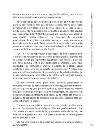demandantes e a ruptura com as regulações ad-hoc, caso a caso,
típicas do clientelismo e mesmo da tecnocracia.
As categorias da política pública precisam ser dominadas não só
para a análise crítica, mas para seu direcionamento na construção
democrática e de garantia de direitos sociais. Essa capacidade é
ainda incipiente no processo de formação dos assistentes sociais.
A presença frágil da PNAS/04, do SUAS, do circuito das proteções,
dos direitos socioassistenciais no processo de formação
profissional de assistentes sociais precisa ser superado. Afirmo
isto, não pelo desejo de fazer uma crítica, mas pela constatação
dessa ausência nos processos de capacitação de profissionais que
atuam na Política de Assistência Social.
Não se trata de reproduzir a concepção de que trabalhar com
a Política de Assistência Social, como política pública, significa tão
só aplicar novos procedimentos registrados nas normas. É preciso
um novo domínio crítico por parte do/a profissional, uma nova
capacidade de conhecer e analisar o padrão de proteção social
existente e necessário das populações demandatárias. A coragem da
ruptura e denúncia da persistência da tutela, da subalternização, do
assistencialismo na gestão pública da Política de Assistência Social é
essencial no desempenho do agente público.
Quando assumo como profissional, docente, pesquisador e
militante a Política de Assistência Social, não o faço, assim como tantos
outros, a partir de uma posição acrítica ou conformista. Ou mesmo
uma postura que ignore o processo de expropriação, de subordinação,
de subalternização do trabalho pelo capital ou da ênfase dos interesses
privados da sociedade de mercado, que buscam soberania face aos
direitos humanos e sociais.
Trata-se de uma prática presente na sociedade brasileira que
está no Orçamento Federal desde 1934, na gestão federal como
Secretaria Nacional desde 1974, que desde a década de 30 já se
instalava na gestão estadual e a partir da década de 50 na gestão
municipal. Ela é real.
Não há uma invenção da Assistência Social pelo Serviço Social a
partir da LOAS.
SeminárioNacional-OTrabalhodo/aAssistenteSocialnoSUAS
39
 