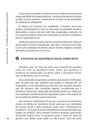 O que está em questão é o confronto com a história da ausência da
responsabilidade do Estado brasileiro, a presença de primeiras damas
usando recursos públicos, usuários/as de serviços sendo despojados
da condição de cidadãos/ãs.
O esforço em iluminar, dar visibilidade a invisíveis, denunciar
práticas subordinadoras é vital na construção da sociedade brasileira
democrática e justa e isto tem sido feito, pesquisado, analisado. Há
um campo de direitos sociais em construção ao vincular a Assistência
Social à seguridade social.
A diferença existente talvez seja de horizonte profissional. Será que
basta realizar a crítica? Entendo que, além dela, é preciso correr riscos
e lutar pela ampliação de direitos sociais. Direitos negados e direitos
afirmados com polos de uma só luta.
A política de Assistência Social como mito
Considero que, ao invés de tratar esse conjunto de questões
como um mito da Assistência Social, temos que considerar a
existência de mistificações, no plural, sobre a Assistência Social,
quer as idealistas, quer as niilistas.
Uso a expressão no plural por considerar que existem mistificações
quer da parte dos que idealizam essa política e atribuem-lhe um
superpoder e uma capacidade que não tem, quer da parte daqueles
que lhe atribuem uma conotação negativa, considerando que a
Assistência Social leva à destruição dos direitos sociais ou, então, que
ela é operadora do desmanche da seguridade social e linha auxiliar da
precarização das políticas sociais universais.
Uma primeira mistificação afirma que a presença de assistentes
sociais na Política de Assistência Social promove uma identidade
do Serviço Social e do/a assistente social como “profissional da
assistência”. Diria que há nesse entendimento uma aproximação com
jargões de políticos, como quando Cristovam Buarque, governador
do Distrito Federal, dizia “o assistente social é como um chefe de
porteira que decide quem pode ou não entrar”. Ouvi de outro40
SeminárioNacional-OTrabalhodo/aAssistenteSocialnoSUAS
 