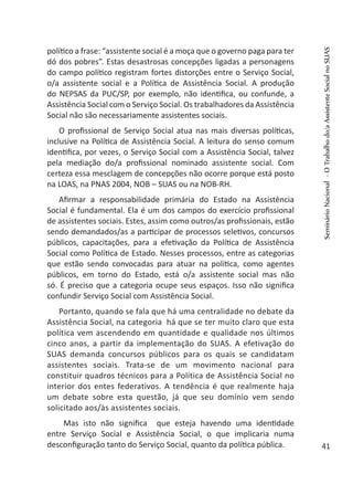 político a frase: “assistente social é a moça que o governo paga para ter
dó dos pobres”. Estas desastrosas concepções ligadas a personagens
do campo político registram fortes distorções entre o Serviço Social,
o/a assistente social e a Política de Assistência Social. A produção
do NEPSAS da PUC/SP, por exemplo, não identifica, ou confunde, a
Assistência Social com o Serviço Social. Os trabalhadores da Assistência
Social não são necessariamente assistentes sociais.
O profissional de Serviço Social atua nas mais diversas políticas,
inclusive na Política de Assistência Social. A leitura do senso comum
identifica, por vezes, o Serviço Social com a Assistência Social, talvez
pela mediação do/a profissional nominado assistente social. Com
certeza essa mesclagem de concepções não ocorre porque está posto
na LOAS, na PNAS 2004, NOB – SUAS ou na NOB-RH.
Afirmar a responsabilidade primária do Estado na Assistência
Social é fundamental. Ela é um dos campos do exercício profissional
de assistentes sociais. Estes, assim como outros/as profissionais, estão
sendo demandados/as a participar de processos seletivos, concursos
públicos, capacitações, para a efetivação da Política de Assistência
Social como Política de Estado. Nesses processos, entre as categorias
que estão sendo convocadas para atuar na política, como agentes
públicos, em torno do Estado, está o/a assistente social mas não
só. É preciso que a categoria ocupe seus espaços. Isso não significa
confundir Serviço Social com Assistência Social.
Portanto, quando se fala que há uma centralidade no debate da
Assistência Social, na categoria há que se ter muito claro que esta
política vem ascendendo em quantidade e qualidade nos últimos
cinco anos, a partir da implementação do SUAS. A efetivação do
SUAS demanda concursos públicos para os quais se candidatam
assistentes sociais. Trata-se de um movimento nacional para
constituir quadros técnicos para a Política de Assistência Social no
interior dos entes federativos. A tendência é que realmente haja
um debate sobre esta questão, já que seu domínio vem sendo
solicitado aos/às assistentes sociais.
Mas isto não significa que esteja havendo uma identidade
entre Serviço Social e Assistência Social, o que implicaria numa
desconfiguração tanto do Serviço Social, quanto da política pública.
SeminárioNacional-OTrabalhodo/aAssistenteSocialnoSUAS
41
 