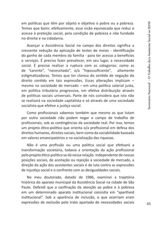 em políticas que têm por objeto e objetivo o pobre ou a pobreza.
Temos que banir, efetivamente, essa visão equivocada que reduz o
acesso à proteção social, pela condição de pobreza e não fundado
no direito e na cidadania.
Avançar a Assistência Social no campo dos direitos significa a
crescente redução da aplicação de testes de meios - identificação
do ganho de cada membro da família - para ter acesso a benefícios
e serviços. É preciso fazer prevalecer, em seu lugar, a necessidade
social. É preciso realizar a ruptura com as categorias: como as
de “carente”, “necessitado”, o/a “hipossuficiente”, altamente
estigmatizadoras. Temos que ter clareza do sentido de negação do
direito contido em tais expressões. Essas alterações implicam –
mesmo na sociedade de mercado – em uma política salarial justa,
em política tributária progressiva, em efetiva distribuição através
de políticas sociais universais. Parte de nós considera que isto não
se realizará na sociedade capitalista e só através de uma sociedade
socialista que efetive a justiça social.
Como profissionais sabemos também que mesmo os que lutam
por outra sociedade não podem negar o campo de trabalho de
profissionais, sob as contingências da sociedade real. Por isso, temos
um projeto ético-político que orienta o/a profissional em defesa dos
direitos humanos, direitos sociais, bem como da sociabilidade baseada
em valores emancipatórios e na socialização das riquezas.
Não é uma profissão ou uma política social que efetivará a
transformação societária, todavia a orientação da ação profissional
pelo projeto ético-político se dá nessa relação. Independente de nossas
posições sociais, de aceitação ou rejeição à sociedade de mercado, a
direção da ação dos assistentes sociais é de luta contra as expressões
de injustiça social e o confronto com as desigualdades sociais.
No meu doutorado, datado de 1986, examinei a trajetória
histórica do aparato municipal da Assistência Social na cidade de São
Paulo. Defendi que a confinação da atenção ao pobre e à pobreza
em um determinado aparato institucional consistia em “apartheid
institucional”. Sob a aparência de inclusão, o que ocorriam eram
expressões de exclusão pelo trato apartado de necessidades sociais
SeminárioNacional-OTrabalhodo/aAssistenteSocialnoSUAS
43
 