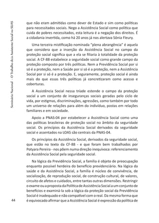 que não eram admitidas como dever de Estado e sim como políticas
para necessitados sociais. Nego a Assistência Social como política que
cuida de pobres necessitados, esta leitura é a negação dos direitos. É
a cidadania invertida, como há 20 anos já nos alertava Sônia Fleury.
Uma terceira mistificação nominada “plena abrangência” é aquela
que considera que a inserção da Assistência Social no campo da
proteção social significa que a ela se filiaria à totalidade da proteção
social. A CF-88 estabelece a seguridade social como grande campo da
proteção composto por três políticas. Nem a Previdência Social por si
só é a proteção, nem a Saúde por si só é a proteção, nem a Assistência
Social por si só é a proteção. E, seguramente, proteção social é ainda
mais do que essas três políticas já concretizaram como acesso e
coberturas.
A Assistência Social nessa tríade estende o campo da proteção
social a um conjunto de inseguranças sociais geradas pelo ciclo de
vida, por estigmas, discriminações, agressões, como também por todo
um universo de relações para além do indivíduo, postas em relações
familiares e em sociedade.
Apoio a PNAS-04 por estabelecer a Assistência Social como uma
das políticas brasileiras de proteção social no âmbito da seguridade
social. Os princípios da Assistência Social derivados da seguridade
social e assentados na LOAS são centrais da PNAS-04.
Os princípios da Assistência Social, derivados da seguridade social,
que estão no texto da CF-88 - e que foram bem trabalhados por
Potyara Pereira - nos põem numa direção inequívoca: referenciamento
da Assistência Social pela seguridade social.
Na lógica da Previdência Social, a família é objeto de preocupação
enquanto possível herdeira do benefício previdenciário. Na lógica da
saúde e da Assistência Social, a família é núcleo de convivência, de
socialização, de reprodução social, de construção cultural, de valores,
circuito de afetos e cuidados, entre tantas outras dimensões. Restringir
oexameouapropostadaPolíticadeAssistênciaSocialaumconjuntode
benefícios e examiná-la sob a lógica da proteção social da Previdência
Social é inadequado e não compatível com o real. Da mesma forma que
é equivocado afirmar que a Assistência Social é expressão da política de44
SeminárioNacional-OTrabalhodo/aAssistenteSocialnoSUAS
 
