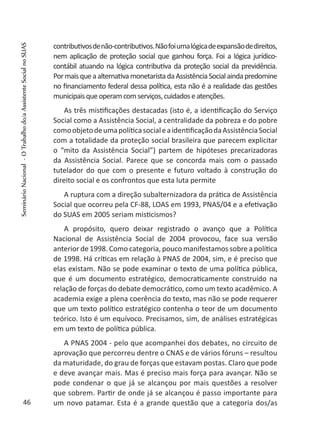 contributivosdenão-contributivos.Nãofoiumalógicadeexpansãodedireitos,
nem aplicação de proteção social que ganhou força. Foi a lógica jurídico-
contábil atuando na lógica contributiva da proteção social da previdência.
PormaisqueaalternativamonetaristadaAssistênciaSocialaindapredomine
no financiamento federal dessa política, esta não é a realidade das gestões
municipaisqueoperamcomserviços,cuidadoseatenções.
As três mistificações destacadas (isto é, a identificação do Serviço
Social como a Assistência Social, a centralidade da pobreza e do pobre
comoobjetodeumapolíticasocialeaidentificaçãodaAssistênciaSocial
com a totalidade da proteção social brasileira que parecem explicitar
o “mito da Assistência Social”) partem de hipóteses precarizadoras
da Assistência Social. Parece que se concorda mais com o passado
tutelador do que com o presente e futuro voltado à construção do
direito social e os confrontos que esta luta permite
A ruptura com a direção subalternizadora da prática de Assistência
Social que ocorreu pela CF-88, LOAS em 1993, PNAS/04 e a efetivação
do SUAS em 2005 seriam misticismos?
A propósito, quero deixar registrado o avanço que a Política
Nacional de Assistência Social de 2004 provocou, face sua versão
anterior de 1998. Como categoria, pouco manifestamos sobre a política
de 1998. Há críticas em relação à PNAS de 2004, sim, e é preciso que
elas existam. Não se pode examinar o texto de uma política pública,
que é um documento estratégico, democraticamente construído na
relação de forças do debate democrático, como um texto acadêmico. A
academia exige a plena coerência do texto, mas não se pode requerer
que um texto político estratégico contenha o teor de um documento
teórico. Isto é um equívoco. Precisamos, sim, de análises estratégicas
em um texto de política pública.
A PNAS 2004 - pelo que acompanhei dos debates, no circuito de
aprovação que percorreu dentre o CNAS e de vários fóruns – resultou
da maturidade, do grau de forças que estavam postas. Claro que pode
e deve avançar mais. Mas é preciso mais força para avançar. Não se
pode condenar o que já se alcançou por mais questões a resolver
que sobrem. Partir de onde já se alcançou é passo importante para
um novo patamar. Esta é a grande questão que a categoria dos/as46
SeminárioNacional-OTrabalhodo/aAssistenteSocialnoSUAS
 