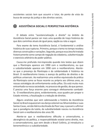 assistentes sociais tem que assumir e lutar, do ponto de vista da
busca de avanço da justiça e dos direitos sociais.
Assistência Social e perspectiva histórica
O debate entre “assistencialização e direito” no âmbito da
Assistência Social parece ser mais uma questão de traço histórico do
que dois caminhos atuais de igual peso, opção ou rota a seguir.
Para exame do tema Assistência Social, é fundamental a análise
histórica de suas rupturas. Primeiro, porque o tema no tempo recebeu
diversas construções e variações. Segundo, porque essa área foi tratada
historicamente como campo de negação da cidadania, subalternização
e exercício arbitrário do poder público.
Causa-me profunda má-impressão quando leio textos que dizem
que a filantropia aparece em 1990 com o neoliberalismo, ou que
a subsidiariedade aparece em 1990 com o neoliberalismo. Atente-
se que a presença da filantropia e da solidariedade é histórica no
Brasil. O neoliberalismo travou o avanço da política de direitos e de
políticas universais. Ao realizarmos uma análise equivocada da prática
da filantropia como se fosse recente ou própria aos últimos anos, as
nossas estratégias de enfrentamento serão pífias. Ela está muito mais
entranhada na nossa sociedade, no processo de gestão, do que parece.
É preciso uma força enorme para conseguir efetivamente combatê-
la. O neoliberalismo piora, evidentemente, esse quadro por propor o
Estado mínimo, a focalização e a redução de direitos.
Alguns analistas que vem sobrevoando a história da Assistência
Social no Brasil esqueceram seu berço colonial nas Misericórdias e suas
Santas Casas, versão ibérica docilizada da Poor Law, e passam a afirmar
que o paradigma da tutela, da subsidiariedade nasceu na Assistência
Social com o neoliberalismo dos anos 90.
Atente-se que o neoliberalismo dificulta o universalismo, a
abrangência da política, a responsabilidade estatal como direito, mas
o conservadorismo, que vem desde o Brasil Colônia, já introduzira a
benemerência e a subsidiariedade.
SeminárioNacional-OTrabalhodo/aAssistenteSocialnoSUAS
47
 