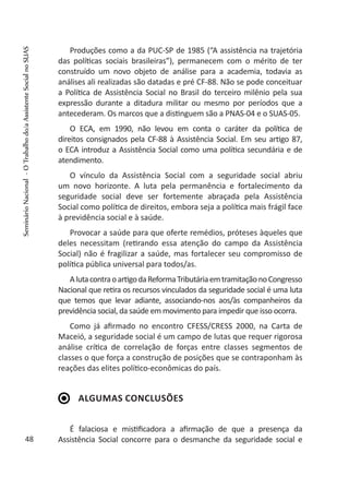 Produções como a da PUC-SP de 1985 (“A assistência na trajetória
das políticas sociais brasileiras”), permanecem com o mérito de ter
construído um novo objeto de análise para a academia, todavia as
análises ali realizadas são datadas e pré CF-88. Não se pode conceituar
a Política de Assistência Social no Brasil do terceiro milênio pela sua
expressão durante a ditadura militar ou mesmo por períodos que a
antecederam. Os marcos que a distinguem são a PNAS-04 e o SUAS-05.
O ECA, em 1990, não levou em conta o caráter da política de
direitos consignados pela CF-88 à Assistência Social. Em seu artigo 87,
o ECA introduz a Assistência Social como uma política secundária e de
atendimento.
O vínculo da Assistência Social com a seguridade social abriu
um novo horizonte. A luta pela permanência e fortalecimento da
seguridade social deve ser fortemente abraçada pela Assistência
Social como política de direitos, embora seja a política mais frágil face
à previdência social e à saúde.
Provocar a saúde para que oferte remédios, próteses àqueles que
deles necessitam (retirando essa atenção do campo da Assistência
Social) não é fragilizar a saúde, mas fortalecer seu compromisso de
política pública universal para todos/as.
AlutacontraoartigodaReformaTributáriaemtramitaçãonoCongresso
Nacional que retira os recursos vinculados da seguridade social é uma luta
que temos que levar adiante, associando-nos aos/às companheiros da
previdência social, da saúde em movimento para impedir que isso ocorra.
Como já afirmado no encontro CFESS/CRESS 2000, na Carta de
Maceió, a seguridade social é um campo de lutas que requer rigorosa
análise crítica de correlação de forças entre classes segmentos de
classes o que força a construção de posições que se contraponham às
reações das elites político-econômicas do país.
Algumas conclusões
É falaciosa e mistificadora a afirmação de que a presença da
Assistência Social concorre para o desmanche da seguridade social e48
SeminárioNacional-OTrabalhodo/aAssistenteSocialnoSUAS
 