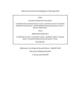 Bibliotecário: Luís Sérgio de Rezende Moura – CRB1/DF-1929
Índice para catálogo sistemático:
1. Serviço social 364.442
Dados Internacionais de Catalogação na Publicação (CIP)
C755c
Conselho Federal de Serviço Social
O trabalho do/a Assistente Social no Suas: seminário nacional / Conselho
Federal de Serviço Social - Gestão Atitude Crítica para Avançar na Luta. –
Brasília: CFESS, 2011.
312 p.
ISBN 978-85-99447-09-3
1. Assistentes sociais. 2. Assistentes sociais - profissão - Brasil. 3. Serviço
social. I. Conselho Federal de Serviço Social II. Título.
CDU 364.442
 