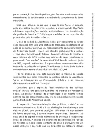 para a contenção das demais políticas, pois favorece a refilantropização,
o crescimento do terceiro setor e a ausência do cumprimento do dever
do Estado.
Será que alguém pensa que a Assistência Social é culpada
pela alternativa dos Governos estadual e municipal de São Paulo
adotarem organizações sociais, universidades, na terceirização
da gestão de hospitais? É óbvio que medidas desse teor não são
provocadas pela Assistência Social.
O uso do campo da Assistência Social por operadores da saúde
e da educação tem sido uma prática de organizações adotada há 50
anos ao demandar ao CNAS seu reconhecimento como beneficentes
de Assistência Social – isto é, por atender gratuitamente a pobres
- para obter benefícios do Estado. Com isto, deixam de recolher a
cota patronal do INSS relativa aos salários de seus trabalhadores,
provocando “um rombo” de cerca de 4,5 bilhões de reais ano junto
ao INSS, segundo estimativas. A ruptura desse mecanismo tem sido
objeto de reconhecida luta pelos/as militantes da Assistência Social e
com resultados recém alcançados com a lei 12101/09.
Foi no âmbito da luta pela ruptura com o modelo de Estado
suplementar que os/as militantes da política pública de Assistência
Social se interpuseram ao Comunidade Solidária e ao primeiro
damismo que ele voltou a consagrar.
Considero que a expressão “assistencialização das políticas
sociais” instala um contra-movimento na Política de Assistência
Social. Ao criticar medidas de precarização e ao mesmo tempo
nominá-las por assistencialização, cria-se uma perversa vinculação
com a Política de Assistência Social.
A expressão “assistencialização das políticas sociais” é um
contra-movimento ao SUAS e à sua efetivação. Considero que este
debate plural, que permite posições diferentes se expressarem
de forma respeitosa, é extremamente importante. Estamos sob
nova crise do capital e é nos momentos de crise que a insegurança
social se amplia. A análise do alcance da possibilidade da Política
de Assistência Social nesse contexto de crise é efetivamente um
passo decisivo e acertado que os dirigentes da categoria dos/as
SeminárioNacional-OTrabalhodo/aAssistenteSocialnoSUAS
49
 
