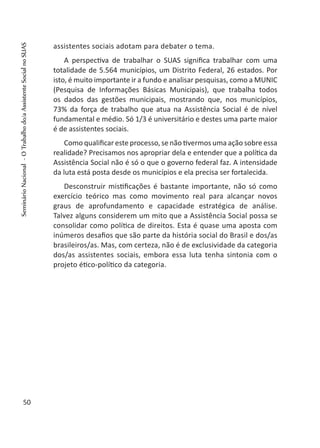 assistentes sociais adotam para debater o tema.
A perspectiva de trabalhar o SUAS significa trabalhar com uma
totalidade de 5.564 municípios, um Distrito Federal, 26 estados. Por
isto, é muito importante ir a fundo e analisar pesquisas, como a MUNIC
(Pesquisa de Informações Básicas Municipais), que trabalha todos
os dados das gestões municipais, mostrando que, nos municípios,
73% da força de trabalho que atua na Assistência Social é de nível
fundamental e médio. Só 1/3 é universitário e destes uma parte maior
é de assistentes sociais.
Como qualificar este processo, se não tivermos uma ação sobre essa
realidade? Precisamos nos apropriar dela e entender que a política da
Assistência Social não é só o que o governo federal faz. A intensidade
da luta está posta desde os municípios e ela precisa ser fortalecida.
Desconstruir mistificações é bastante importante, não só como
exercício teórico mas como movimento real para alcançar novos
graus de aprofundamento e capacidade estratégica de análise.
Talvez alguns considerem um mito que a Assistência Social possa se
consolidar como política de direitos. Esta é quase uma aposta com
inúmeros desafios que são parte da história social do Brasil e dos/as
brasileiros/as. Mas, com certeza, não é de exclusividade da categoria
dos/as assistentes sociais, embora essa luta tenha sintonia com o
projeto ético-político da categoria.
50
SeminárioNacional-OTrabalhodo/aAssistenteSocialnoSUAS
 