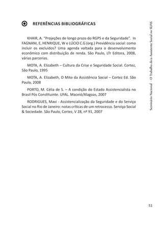 Referências Bibliográficas
KHAIR, A. “Projeções de longo prazo do RGPS e da Seguridade”. In
FAGNANI, E, HENRIQUE, W e LÚCIO C.G (org.) Previdência social: como
incluir os excluídos? Uma agenda voltada para o desenvolvimento
econômico com distribuição de renda. São Paulo, LTr Editora, 2008,
várias parcerias.
MOTA, A. Elizabeth – Cultura da Crise e Seguridade Social. Cortez,
São Paulo, 1995
MOTA, A. Elizabeth, O Mito da Assistência Social – Cortez Ed. São
Paulo, 2008
PORTO, M. Célia de S. – A condição do Estado Assistencialista no
Brasil Pós Constituinte. UFAL. Maceió/Alagoas, 2007
RODRIGUES, Mavi - Assistencialização da Seguridade e do Serviço
Social no Rio de Janeiro: notas críticas de um retrocesso. Serviço Social
& Sociedade. São Paulo, Cortez, V 28, nº 91, 2007
SeminárioNacional-OTrabalhodo/aAssistenteSocialnoSUAS
51
 
