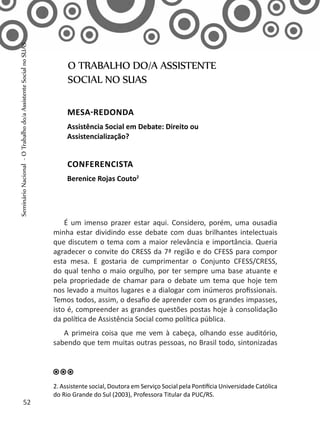 É um imenso prazer estar aqui. Considero, porém, uma ousadia
minha estar dividindo esse debate com duas brilhantes intelectuais
que discutem o tema com a maior relevância e importância. Queria
agradecer o convite do CRESS da 7ª região e do CFESS para compor
esta mesa. E gostaria de cumprimentar o Conjunto CFESS/CRESS,
do qual tenho o maio orgulho, por ter sempre uma base atuante e
pela propriedade de chamar para o debate um tema que hoje tem
nos levado a muitos lugares e a dialogar com inúmeros profissionais.
Temos todos, assim, o desafio de aprender com os grandes impasses,
isto é, compreender as grandes questões postas hoje à consolidação
da política de Assistência Social como política pública.
A primeira coisa que me vem à cabeça, olhando esse auditório,
sabendo que tem muitas outras pessoas, no Brasil todo, sintonizadas
O TRABALHO DO/A ASSISTENTE
SOCIAL NO SUAS
MESA-REDONDA
Assistência Social em Debate: Direito ou
Assistencialização?
CONFERENCISTA
Berenice Rojas Couto2
2. Assistente social, Doutora em Serviço Social pela Pontifícia Universidade Católica
do Rio Grande do Sul (2003), Professora Titular da PUC/RS.
52
SeminárioNacional-OTrabalhodo/aAssistenteSocialnoSUAS
 