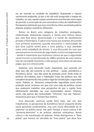 vai ser inserida na condição de cidadão/ã, disputando a riqueza
socialmente produzida, já que a ela não está assegurado o espaço do
trabalho, ou seja, aquele espaço socialmente reconhecido como capaz
de permitir a construção de uma consciência crítica de trabalhador/a?
Pensávamos sobretudo que essa consciência crítica socializada poderia
disputar projetos societários diferentes.
Temos no Brasil uma categoria de trabalhos protegidos,
sindicalizada, disputando espaços, e temos uma imensa massa
que está fora disso, desarticulada e à mercê do atendimento
privado e filantrópico. É sobre essa massa que estamos discutindo
num primeiro momento, quando discutimos a necessidade de
que esse sujeito venha para a cena pública e seja atendido
como um/a cidadão/ã de direito. E essa discussão fez com que
avançássemos no conceito de seguridade social e conseguíssemos
- donde é importante que tenhamos clareza de que a seguridade
social inscrita na Constituição de 1988 é produto de uma intensa
luta da sociedade brasileira e não porque meia dúzia de pessoas
julgou que era interessante.
Fazíamos uma discussão muito importante, que consistia em
dizer que não são somente as três políticas – saúde, previdência e
Assistência Social - que dão conta da proteção social. Onde estão as
políticas de trabalho, lazer e habitação? Estas são políticas que não
compõem do ponto de vista jurídico-legal da Constituição a seguridade
social. Todavia, se fôssemos compreender seguridade social como
proteção social, teríamos sim que criar uma rede de políticas sociais
que pudessem trabalhar essa perspectiva de que o sujeito fosse
efetivamente atendido nas suas necessidades sociais. Falamos,
assim, não apenas das necessidades “mínimas”, mas das “básicas”,
necessárias para que o homem faça história.
Essa discussão continua sendo feita hoje, por nós que
trabalhamos na perspectiva da Assistência Social enquanto direito
social garantido juridicamente, mas com muita dificuldade de se
explicitar na prática social. Por quê? Porque a nossa cultura é do
“primeiro-damismo” e de práticas seletivas reiterativas. Nossa
cultura é de moralização da pobreza. Ainda distinguimos o “bom
pobre” que merece ser atendido do “mau pobre” que deve ficar54
SeminárioNacional-OTrabalhodo/aAssistenteSocialnoSUAS
 