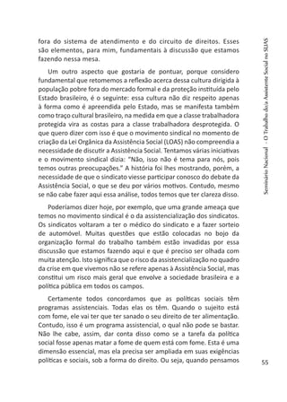 fora do sistema de atendimento e do circuito de direitos. Esses
são elementos, para mim, fundamentais à discussão que estamos
fazendo nessa mesa.
Um outro aspecto que gostaria de pontuar, porque considero
fundamental que retomemos a reflexão acerca dessa cultura dirigida à
população pobre fora do mercado formal e da proteção instituída pelo
Estado brasileiro, é o seguinte: essa cultura não diz respeito apenas
à forma como é apreendida pelo Estado, mas se manifesta também
como traço cultural brasileiro, na medida em que a classe trabalhadora
protegida vira as costas para a classe trabalhadora desprotegida. O
que quero dizer com isso é que o movimento sindical no momento de
criação da Lei Orgânica da Assistência Social (LOAS) não compreendia a
necessidade de discutir a Assistência Social. Tentamos várias iniciativas
e o movimento sindical dizia: “Não, isso não é tema para nós, pois
temos outras preocupações.” A história foi lhes mostrando, porém, a
necessidade de que o sindicato viesse participar conosco do debate da
Assistência Social, o que se deu por vários motivos. Contudo, mesmo
se não cabe fazer aqui essa análise, todos temos que ter clareza disso.
Poderíamos dizer hoje, por exemplo, que uma grande ameaça que
temos no movimento sindical é o da assistencialização dos sindicatos.
Os sindicatos voltaram a ter o médico do sindicato e a fazer sorteio
de automóvel. Muitas questões que estão colocadas no bojo da
organização formal do trabalho também estão invadidas por essa
discussão que estamos fazendo aqui e que é preciso ser olhada com
muita atenção. Isto significa que o risco da assistencialização no quadro
da crise em que vivemos não se refere apenas à Assistência Social, mas
constitui um risco mais geral que envolve a sociedade brasileira e a
política pública em todos os campos.
Certamente todos concordamos que as políticas sociais têm
programas assistenciais. Todas elas os têm. Quando o sujeito está
com fome, ele vai ter que ter sanado o seu direito de ter alimentação.
Contudo, isso é um programa assistencial, o qual não pode se bastar.
Não lhe cabe, assim, dar conta disso como se a tarefa da política
social fosse apenas matar a fome de quem está com fome. Esta é uma
dimensão essencial, mas ela precisa ser ampliada em suas exigências
políticas e sociais, sob a forma do direito. Ou seja, quando pensamos
SeminárioNacional-OTrabalhodo/aAssistenteSocialnoSUAS
55
 