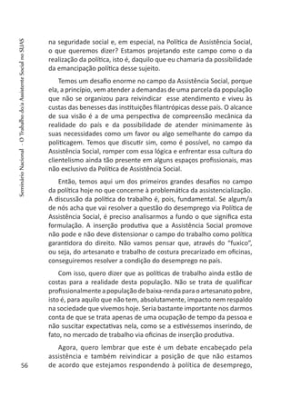 na seguridade social e, em especial, na Política de Assistência Social,
o que queremos dizer? Estamos projetando este campo como o da
realização da política, isto é, daquilo que eu chamaria da possibilidade
da emancipação política desse sujeito.
Temos um desafio enorme no campo da Assistência Social, porque
ela, a princípio, vem atender a demandas de uma parcela da população
que não se organizou para reivindicar esse atendimento e viveu às
custas das benesses das instituições filantrópicas desse país. O alcance
de sua visão é a de uma perspectiva de compreensão mecânica da
realidade do país e da possibilidade de atender minimamente às
suas necessidades como um favor ou algo semelhante do campo da
politicagem. Temos que discutir sim, como é possível, no campo da
Assistência Social, romper com essa lógica e enfrentar essa cultura do
clientelismo ainda tão presente em alguns espaços profissionais, mas
não exclusivo da Política de Assistência Social.
Então, temos aqui um dos primeiros grandes desafios no campo
da política hoje no que concerne à problemática da assistencialização.
A discussão da política do trabalho é, pois, fundamental. Se algum/a
de nós acha que vai resolver a questão do desemprego via Política de
Assistência Social, é preciso analisarmos a fundo o que significa esta
formulação. A inserção produtiva que a Assistência Social promove
não pode e não deve distensionar o campo do trabalho como política
garantidora do direito. Não vamos pensar que, através do “fuxico”,
ou seja, do artesanato e trabalho de costura precarizado em oficinas,
conseguiremos resolver a condição do desemprego no país.
Com isso, quero dizer que as políticas de trabalho ainda estão de
costas para a realidade desta população. Não se trata de qualificar
profissionalmenteapopulaçãodebaixa-rendaparaoartesanatopobre,
isto é, para aquilo que não tem, absolutamente, impacto nem respaldo
na sociedade que vivemos hoje. Seria bastante importante nos darmos
conta de que se trata apenas de uma ocupação de tempo da pessoa e
não suscitar expectativas nela, como se a estivéssemos inserindo, de
fato, no mercado de trabalho via oficinas de inserção produtiva.
Agora, quero lembrar que este é um debate encabeçado pela
assistência e também reivindicar a posição de que não estamos
de acordo que estejamos respondendo à política de desemprego,56
SeminárioNacional-OTrabalhodo/aAssistenteSocialnoSUAS
 