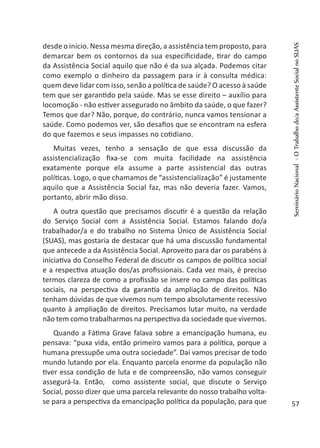 desde o início. Nessa mesma direção, a assistência tem proposto, para
demarcar bem os contornos da sua especificidade, tirar do campo
da Assistência Social aquilo que não é da sua alçada. Podemos citar
como exemplo o dinheiro da passagem para ir à consulta médica:
quem deve lidar com isso, senão a política de saúde? O acesso à saúde
tem que ser garantido pela saúde. Mas se esse direito – auxílio para
locomoção - não estiver assegurado no âmbito da saúde, o que fazer?
Temos que dar? Não, porque, do contrário, nunca vamos tensionar a
saúde. Como podemos ver, são desafios que se encontram na esfera
do que fazemos e seus impasses no cotidiano.
Muitas vezes, tenho a sensação de que essa discussão da
assistencialização fixa-se com muita facilidade na assistência
exatamente porque ela assume a parte assistencial das outras
políticas. Logo, o que chamamos de “assistencialização” é justamente
aquilo que a Assistência Social faz, mas não deveria fazer. Vamos,
portanto, abrir mão disso.
A outra questão que precisamos discutir é a questão da relação
do Serviço Social com a Assistência Social. Estamos falando do/a
trabalhador/a e do trabalho no Sistema Único de Assistência Social
(SUAS), mas gostaria de destacar que há uma discussão fundamental
que antecede a da Assistência Social. Aproveito para dar os parabéns à
iniciativa do Conselho Federal de discutir os campos de política social
e a respectiva atuação dos/as profissionais. Cada vez mais, é preciso
termos clareza de como a profissão se insere no campo das políticas
sociais, na perspectiva da garantia da ampliação de direitos. Não
tenham dúvidas de que vivemos num tempo absolutamente recessivo
quanto à ampliação de direitos. Precisamos lutar muito, na verdade
não tem como trabalharmos na perspectiva da sociedade que vivemos.
Quando a Fátima Grave falava sobre a emancipação humana, eu
pensava: “puxa vida, então primeiro vamos para a política, porque a
humana pressupõe uma outra sociedade”. Daí vamos precisar de todo
mundo lutando por ela. Enquanto parcela enorme da população não
tiver essa condição de luta e de compreensão, não vamos conseguir
assegurá-la. Então, como assistente social, que discute o Serviço
Social, posso dizer que uma parcela relevante do nosso trabalho volta-
se para a perspectiva da emancipação política da população, para que
SeminárioNacional-OTrabalhodo/aAssistenteSocialnoSUAS
57
 
