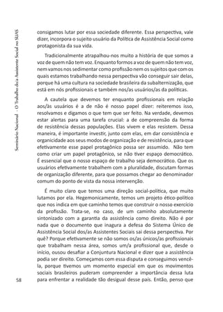 consigamos lutar por essa sociedade diferente. Essa perspectiva, vale
dizer, incorpora o sujeito usuário da Política de Assistência Social como
protagonista da sua vida.
Tradicionalmente atrapalhou-nos muito a história de que somos a
voz de quem não tem voz. Enquanto formos a voz de quem não tem voz,
nem vamos nos sedimentar como profissão nem os sujeitos que com os
quais estamos trabalhando nessa perspectiva vão conseguir sair delas,
porque há uma cultura na sociedade brasileira da subalternização, que
está em nós profissionais e também nos/as usuários/as da políticas.
A cautela que devemos ter enquanto profissionais em relação
aos/às usuários é a de não é nosso papel dizer: reiteremos isso,
resolvamos e digamos o que tem que ser feito. Na verdade, devemos
estar alertas para uma tarefa crucial: a de compreensão da forma
de resistência dessas populações. Elas vivem e elas resistem. Dessa
maneira, é importante investir, junto com elas, em dar consistência e
organicidade aos seus modos de organização e de resistência, para que
efetivamente esse papel protagônico possa ser assumido. Não tem
como criar um papel protagônico, se não tiver espaço democrático.
É essencial que o nosso espaço de trabalho seja democrático. Que os
usuários efetivamente trabalhem com a pluralidade, discutam formas
de organização diferente, para que possamos chegar ao denominador
comum do ponto de vista da nossa intervenção.
É muito claro que temos uma direção social-política, que muito
lutamos por ela. Hegemonicamente, temos um projeto ético-político
que nos indica em que caminho temos que construir o nosso exercício
da profissão. Trata-se, no caso, de um caminho absolutamente
sintonizado com a garantia da assistência como direito. Não é por
nada que o documento que inagura a defesa do Sistema Único de
Assistência Social dos/as Assistentes Sociais sai dessa perspectiva. Por
quê? Porque efetivamente se não somos os/as únicos/as profissionais
que trabalham nessa área, somos um/a profissional que, desde o
início, ousou desafiar a Conjuntura Nacional e dizer que a assistência
podia ser direito. Começamos com essa disputa e conseguimos vencê-
la, porque tivemos um momento especial em que os movimentos
sociais brasileiros puderam compreender a importância dessa luta
para enfrentar a realidade tão desigual desse país. Então, penso que58
SeminárioNacional-OTrabalhodo/aAssistenteSocialnoSUAS
 