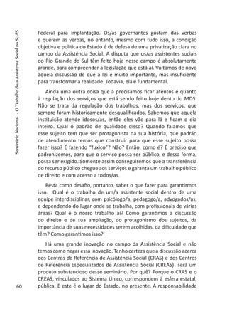 Federal para implantação. Os/as governantes gostam das verbas
e querem as verbas, no entanto, mesmo com tudo isso, a condição
objetiva e política do Estado é de defesa de uma privatização clara no
campo da Assistência Social. A disputa que os/as assistentes sociais
do Rio Grande do Sul têm feito hoje nesse campo é absolutamente
grande, para compreender a legislação que está aí. Voltamos de novo
àquela discussão de que a lei é muito importante, mas insuficiente
para transformar a realidade. Todavia, ela é fundamental.
Ainda uma outra coisa que a precisamos ficar atentos é quanto
à regulação dos serviços que está sendo feito hoje dento do MDS.
Não se trata da regulação dos trabalhos, mas dos serviços, que
sempre foram historicamente desqualificados. Sabemos que aquela
instituição atende idosos/as, então eles vão para lá e ficam o dia
inteiro. Qual o padrão de qualidade disso? Quando falamos que
esse sujeito tem que ser protagonista da sua história, que padrão
de atendimento temos que construir para que esse sujeito possa
fazer isso? É fazendo “fuxico”? Não? Então, como é? É preciso que
padronizemos, para que o serviço possa ser público, e dessa forma,
possa ser exigido. Somente assim conseguiremos que a transferência
do recurso público chegue aos serviços e garanta um trabalho público
de direito e com acesso a todos/as.
Resta como desafio, portanto, saber o que fazer para garantirmos
isso. Qual é o trabalho de um/a assistente social dentro de uma
equipe interdisciplinar, com psicólogo/a, pedagogo/a, advogados/as,
e dependendo do lugar onde se trabalha, com profissionais de várias
áreas? Qual é o nosso trabalho aí? Como garantimos a discussão
do direito e de sua ampliação, do protagonismo dos sujeitos, da
importância de suas necessidades serem acolhidas, da dificuldade que
têm? Como garantimos isso?
Há uma grande inovação no campo da Assistência Social e não
temos como negar essa inovação. Tenho certeza que a discussão acerca
dos Centros de Referência de Assistência Social (CRAS) e dos Centros
de Referência Especializados de Assistência Social (CREAS) será um
produto substancioso desse seminário. Por quê? Porque o CRAS e o
CREAS, vinculados ao Sistema Único, correspondem à esfera estatal,
pública. E este é o lugar do Estado, no presente. A responsabilidade60
SeminárioNacional-OTrabalhodo/aAssistenteSocialnoSUAS
 